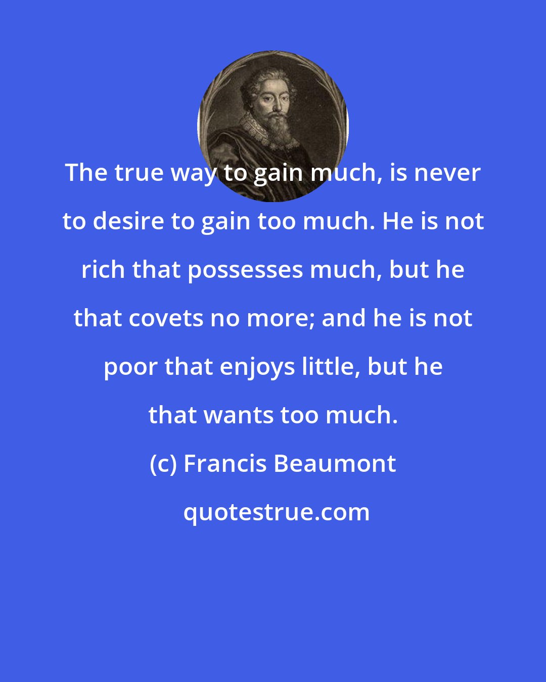 Francis Beaumont: The true way to gain much, is never to desire to gain too much. He is not rich that possesses much, but he that covets no more; and he is not poor that enjoys little, but he that wants too much.