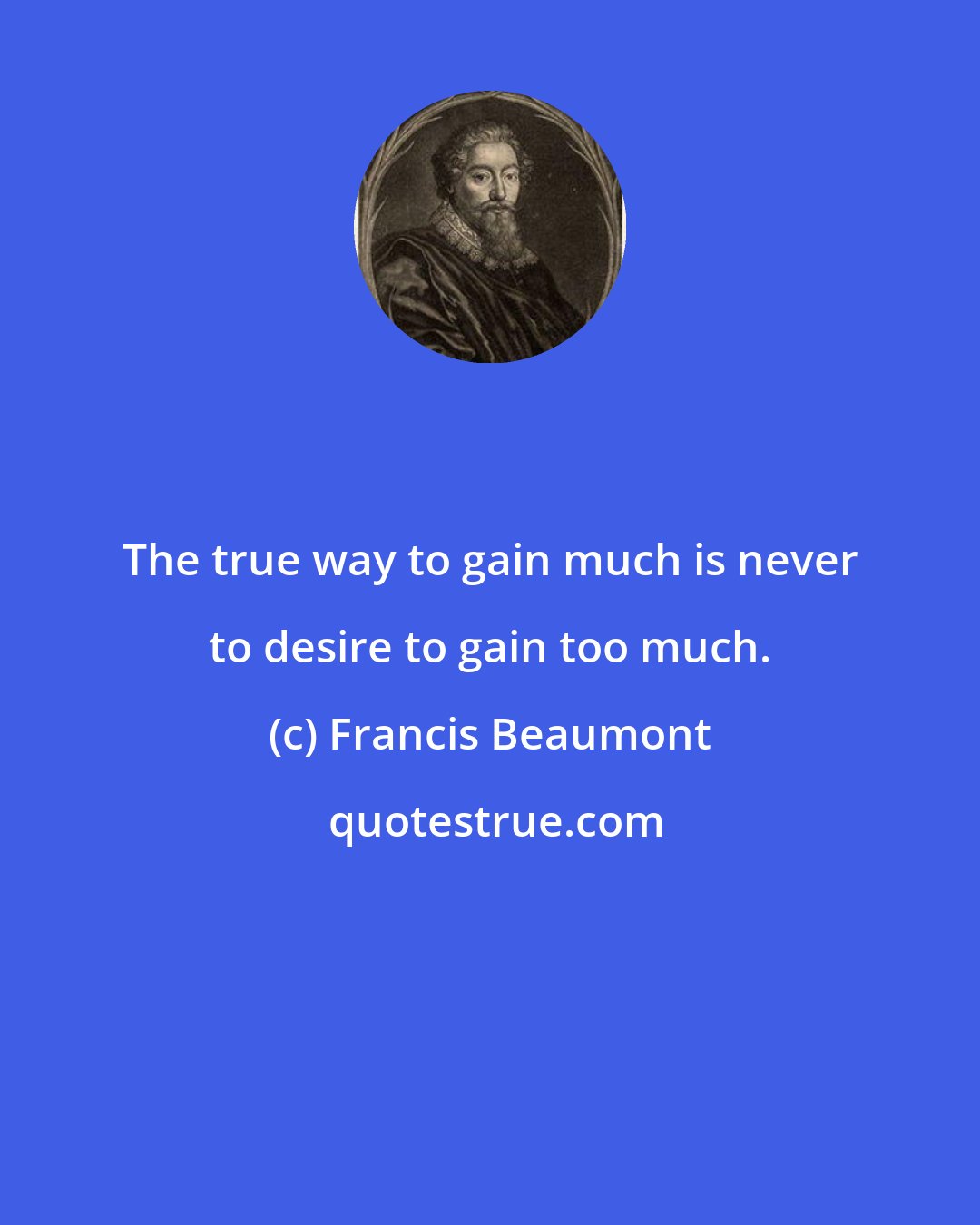 Francis Beaumont: The true way to gain much is never to desire to gain too much.