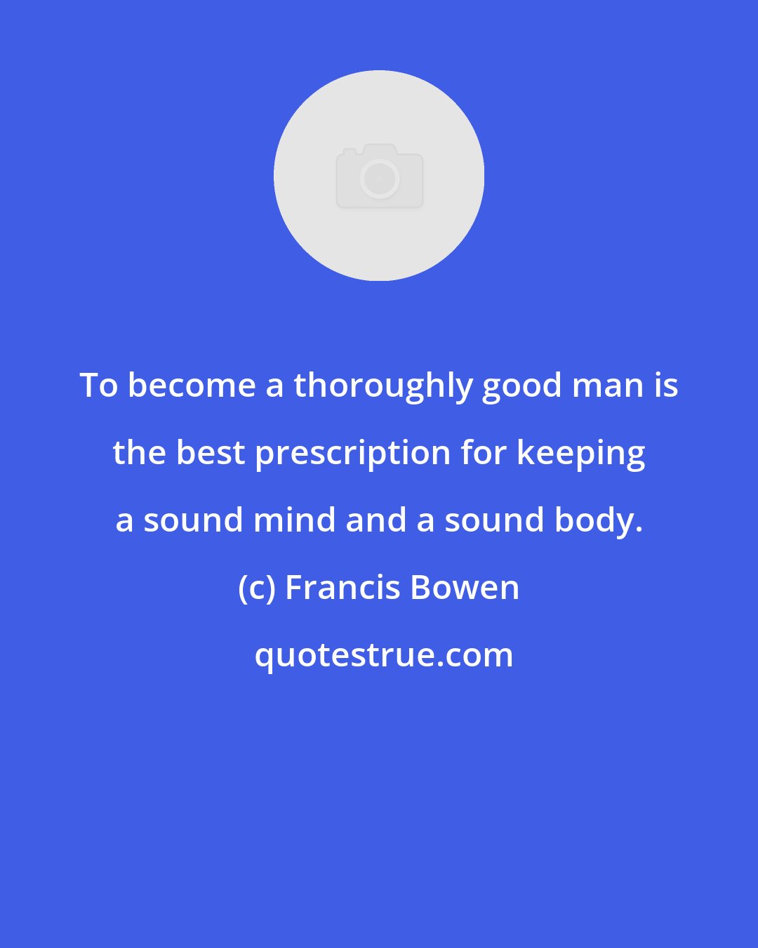 Francis Bowen: To become a thoroughly good man is the best prescription for keeping a sound mind and a sound body.