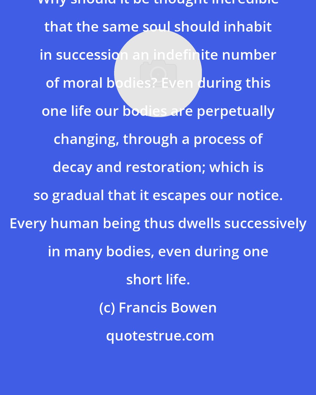 Francis Bowen: Why should it be thought incredible that the same soul should inhabit in succession an indefinite number of moral bodies? Even during this one life our bodies are perpetually changing, through a process of decay and restoration; which is so gradual that it escapes our notice. Every human being thus dwells successively in many bodies, even during one short life.