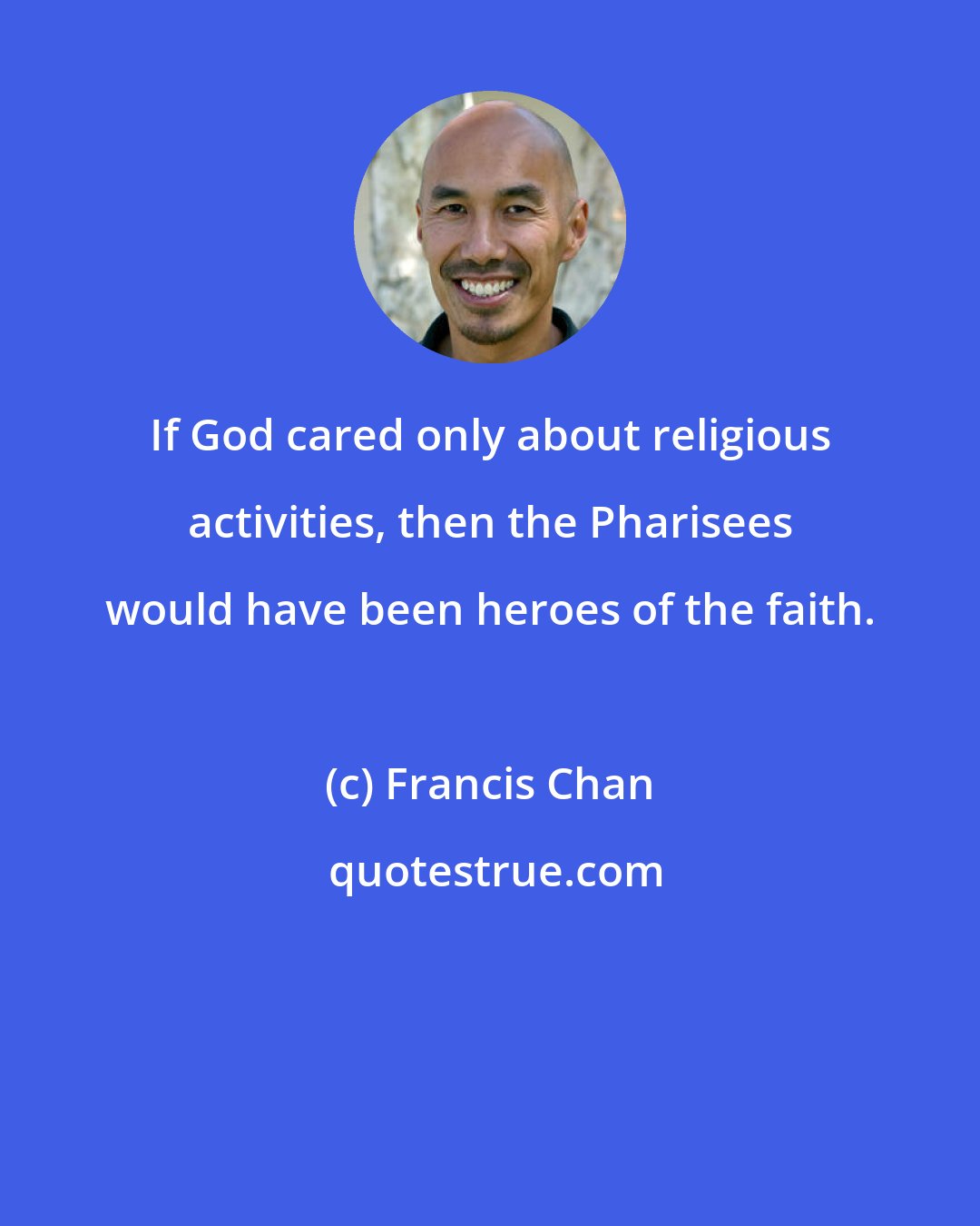 Francis Chan: If God cared only about religious activities, then the Pharisees would have been heroes of the faith.
