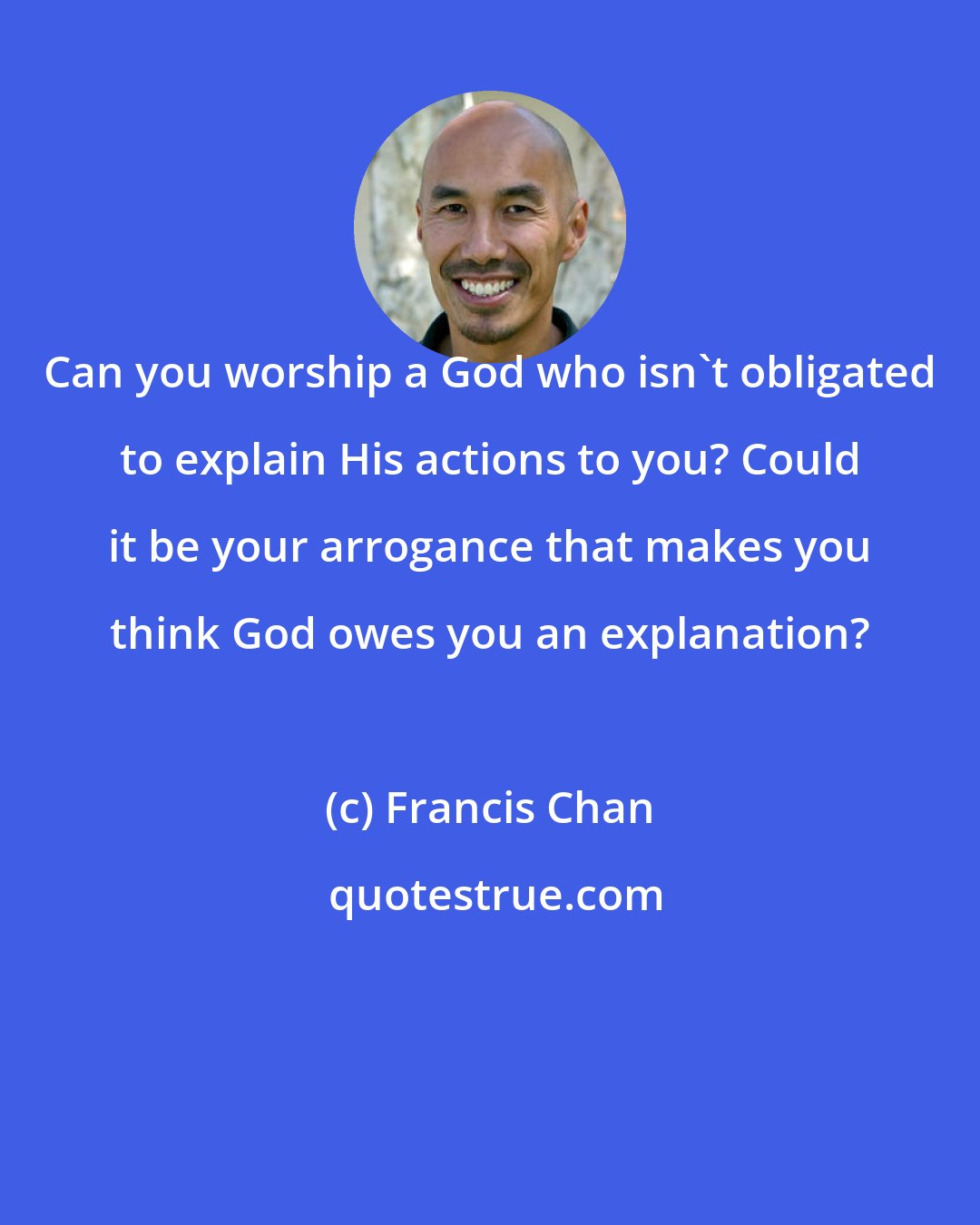 Francis Chan: Can you worship a God who isn't obligated to explain His actions to you? Could it be your arrogance that makes you think God owes you an explanation?