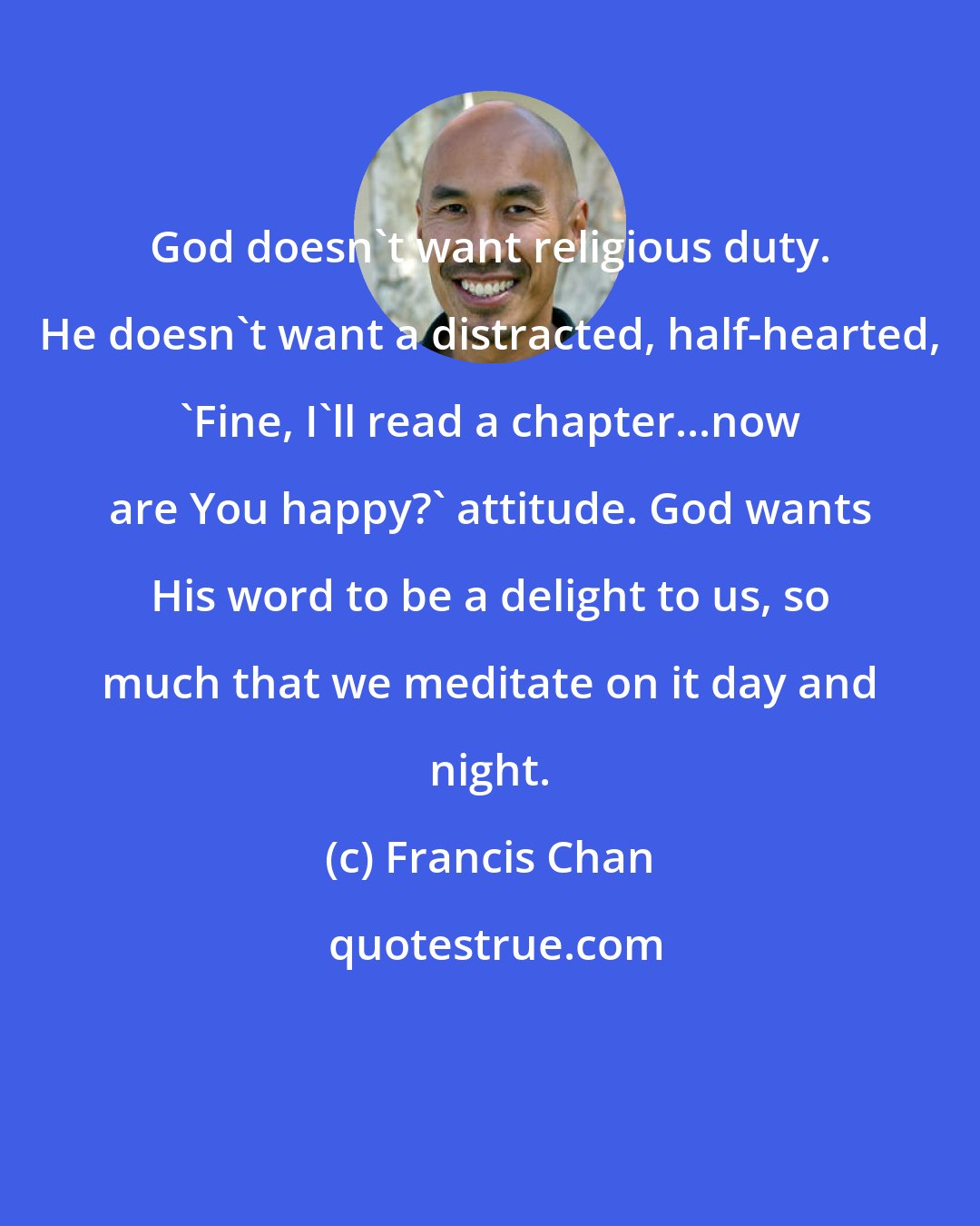 Francis Chan: God doesn't want religious duty. He doesn't want a distracted, half-hearted, 'Fine, I'll read a chapter...now are You happy?' attitude. God wants His word to be a delight to us, so much that we meditate on it day and night.