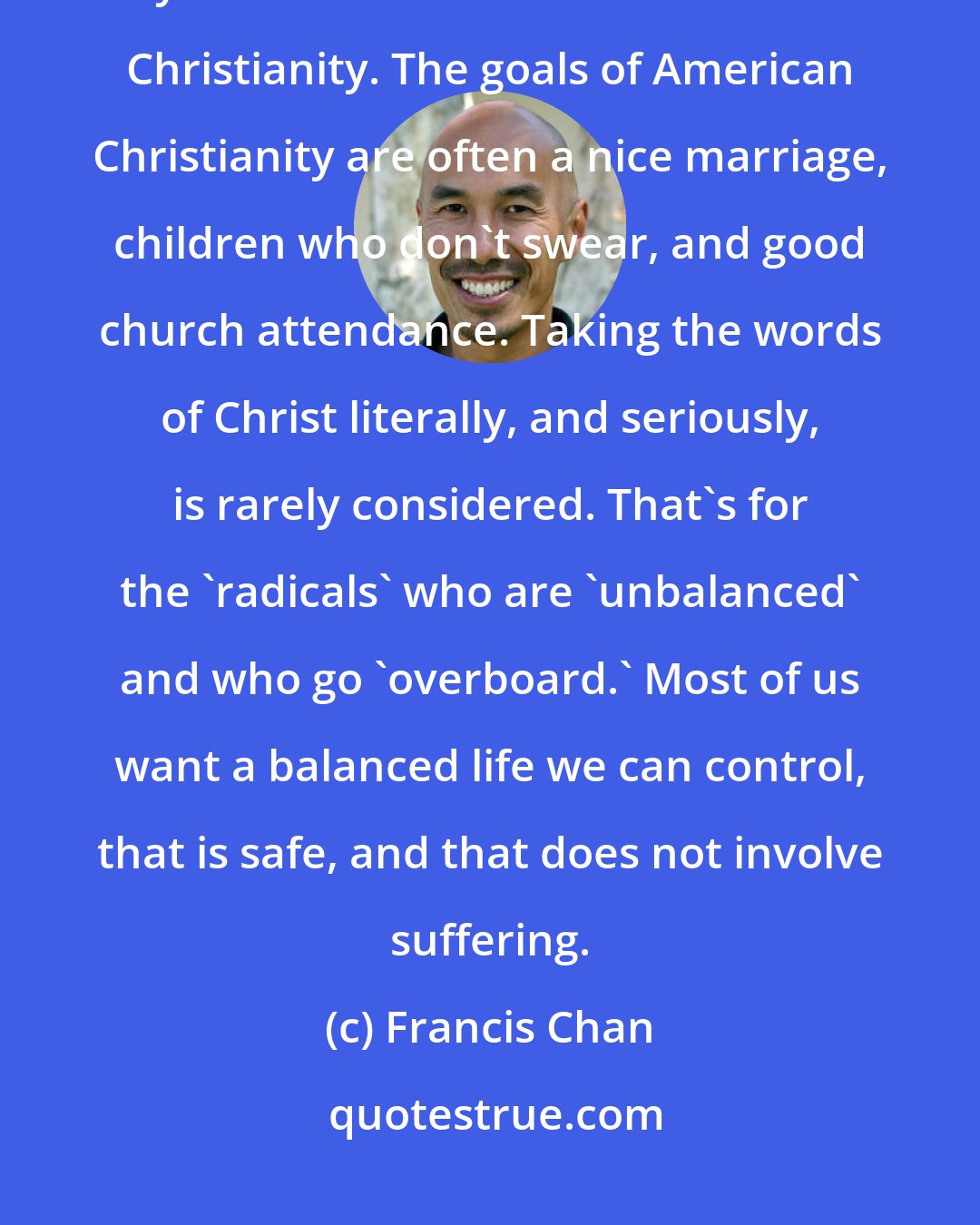 Francis Chan: I quickly found that the American church is a difficult place to fit in if you want to live out New Testament Christianity. The goals of American Christianity are often a nice marriage, children who don't swear, and good church attendance. Taking the words of Christ literally, and seriously, is rarely considered. That's for the 'radicals' who are 'unbalanced' and who go 'overboard.' Most of us want a balanced life we can control, that is safe, and that does not involve suffering.