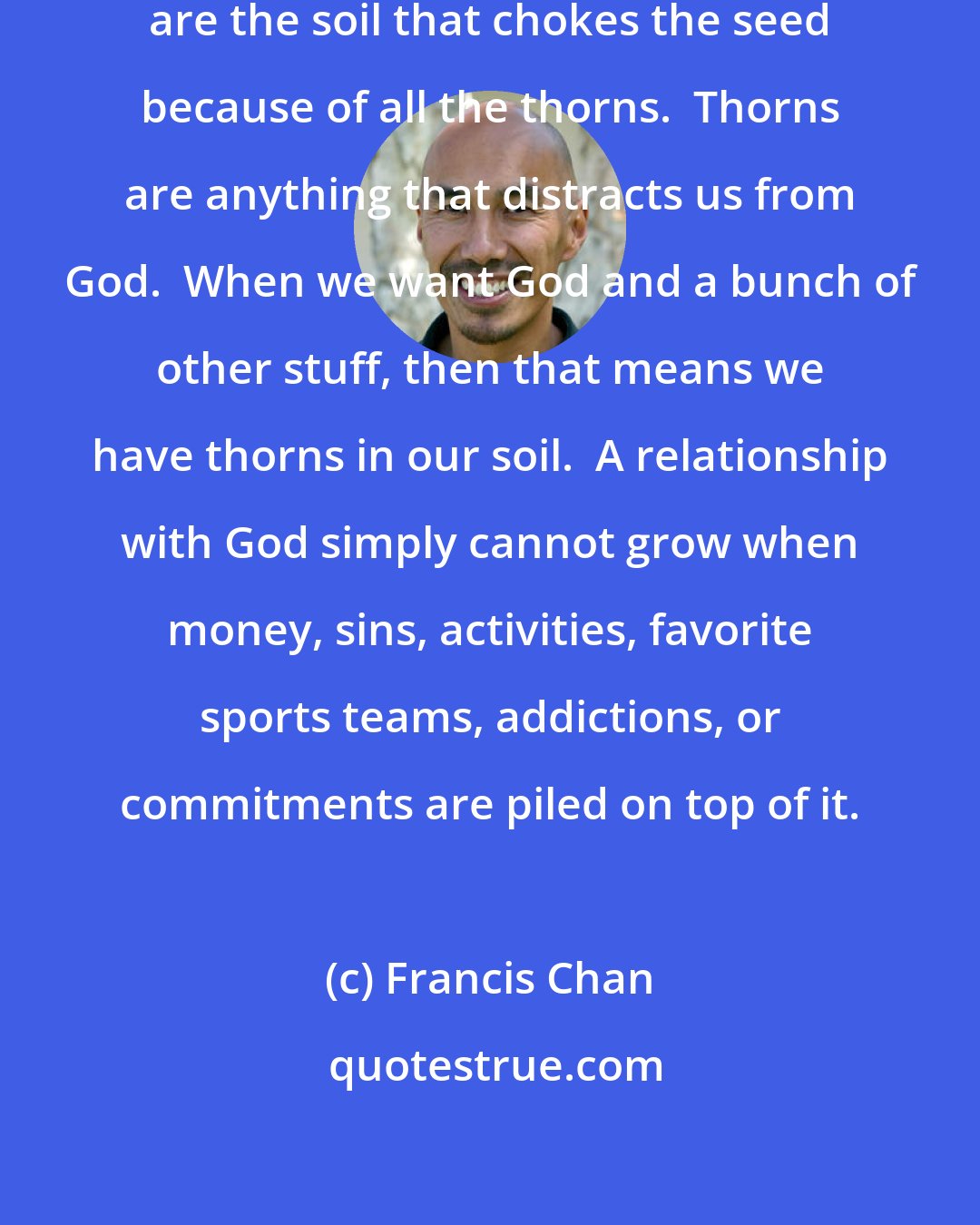 Francis Chan: I think most American churchgoers are the soil that chokes the seed because of all the thorns.  Thorns are anything that distracts us from God.  When we want God and a bunch of other stuff, then that means we have thorns in our soil.  A relationship with God simply cannot grow when money, sins, activities, favorite sports teams, addictions, or commitments are piled on top of it.