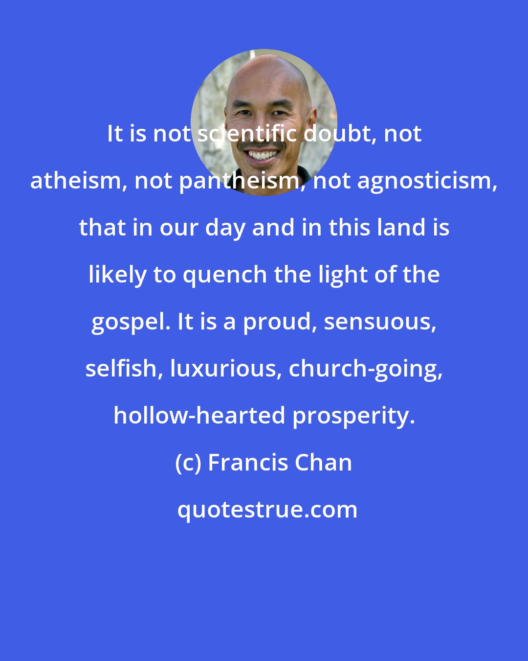 Francis Chan: It is not scientific doubt, not atheism, not pantheism, not agnosticism, that in our day and in this land is likely to quench the light of the gospel. It is a proud, sensuous, selfish, luxurious, church-going, hollow-hearted prosperity.