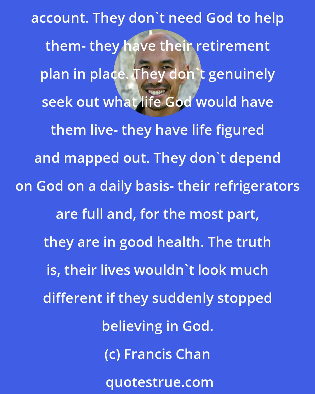 Francis Chan: Lukewarm people do not live by faith; their lives are structured so they never have to. They don't have to trust God if something unexpected happens- they have their savings account. They don't need God to help them- they have their retirement plan in place. They don't genuinely seek out what life God would have them live- they have life figured and mapped out. They don't depend on God on a daily basis- their refrigerators are full and, for the most part, they are in good health. The truth is, their lives wouldn't look much different if they suddenly stopped believing in God.