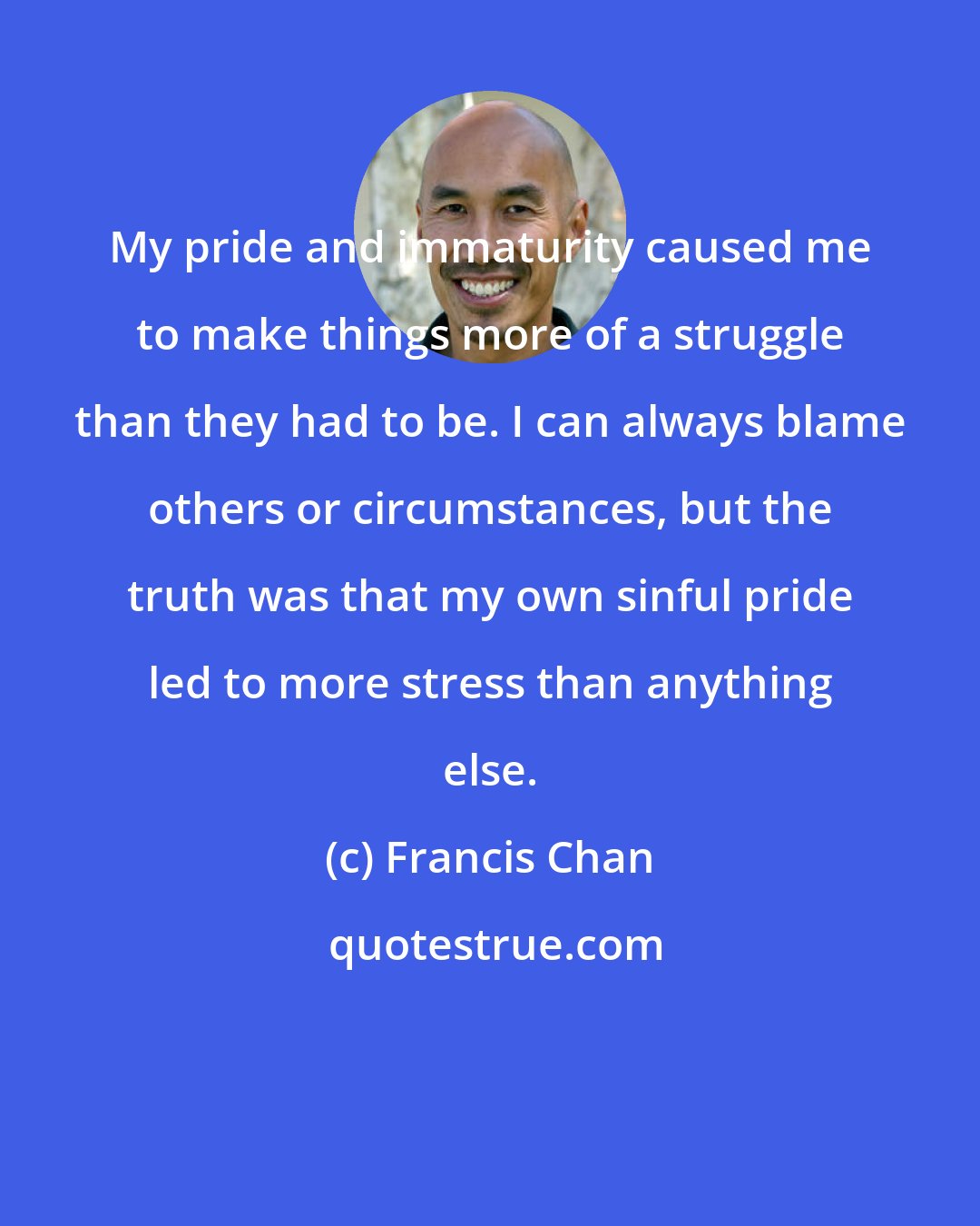 Francis Chan: My pride and immaturity caused me to make things more of a struggle than they had to be. I can always blame others or circumstances, but the truth was that my own sinful pride led to more stress than anything else.