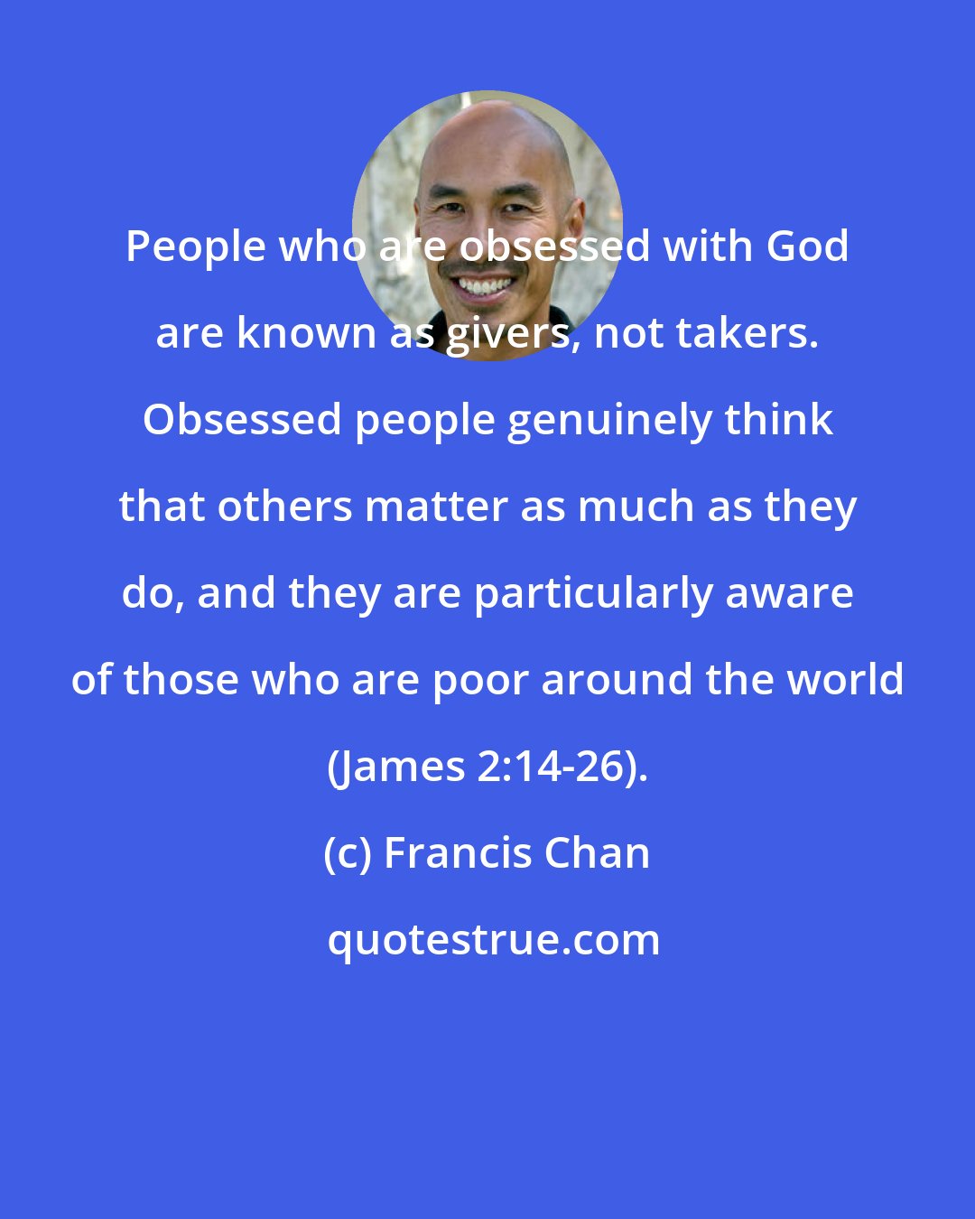 Francis Chan: People who are obsessed with God are known as givers, not takers. Obsessed people genuinely think that others matter as much as they do, and they are particularly aware of those who are poor around the world (James 2:14-26).
