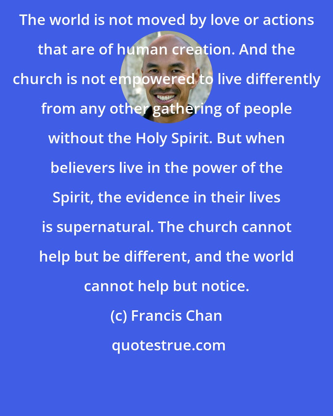 Francis Chan: The world is not moved by love or actions that are of human creation. And the church is not empowered to live differently from any other gathering of people without the Holy Spirit. But when believers live in the power of the Spirit, the evidence in their lives is supernatural. The church cannot help but be different, and the world cannot help but notice.