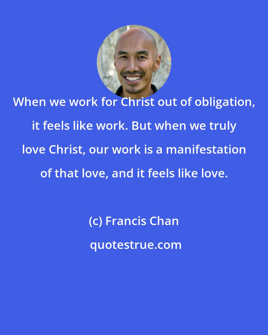 Francis Chan: When we work for Christ out of obligation, it feels like work. But when we truly love Christ, our work is a manifestation of that love, and it feels like love.