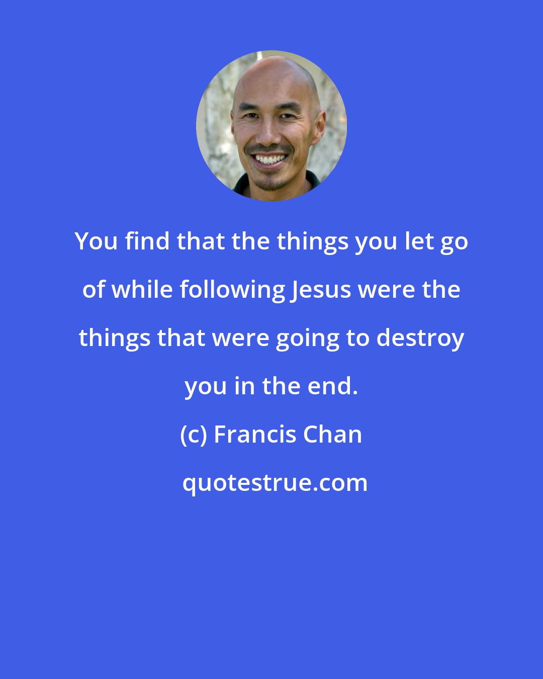 Francis Chan: You find that the things you let go of while following Jesus were the things that were going to destroy you in the end.