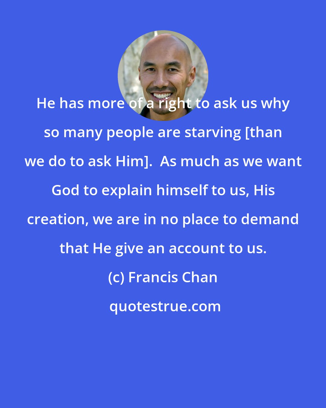 Francis Chan: He has more of a right to ask us why so many people are starving [than we do to ask Him].  As much as we want God to explain himself to us, His creation, we are in no place to demand that He give an account to us.