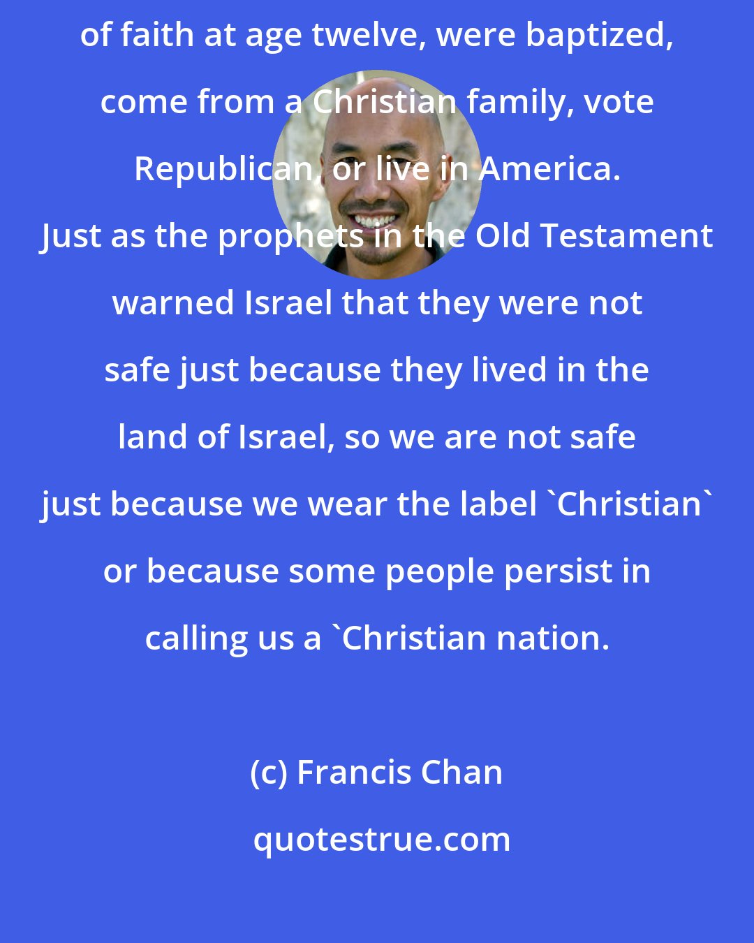 Francis Chan: Lukewarm people feel secure because they attend church, made a profession of faith at age twelve, were baptized, come from a Christian family, vote Republican, or live in America. Just as the prophets in the Old Testament warned Israel that they were not safe just because they lived in the land of Israel, so we are not safe just because we wear the label 'Christian' or because some people persist in calling us a 'Christian nation.