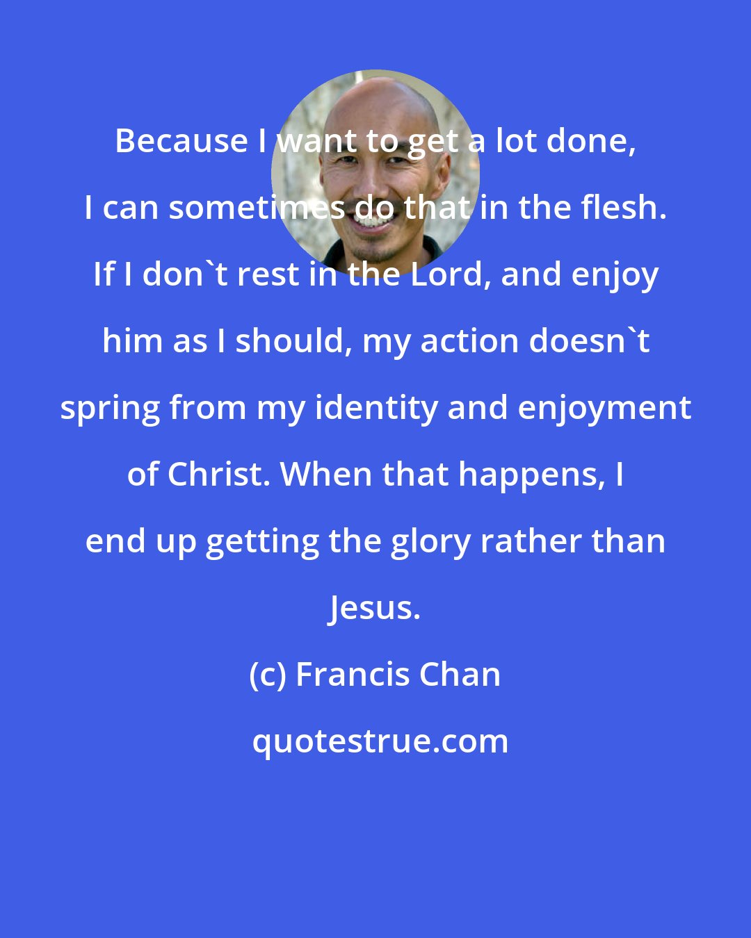 Francis Chan: Because I want to get a lot done, I can sometimes do that in the flesh. If I don't rest in the Lord, and enjoy him as I should, my action doesn't spring from my identity and enjoyment of Christ. When that happens, I end up getting the glory rather than Jesus.