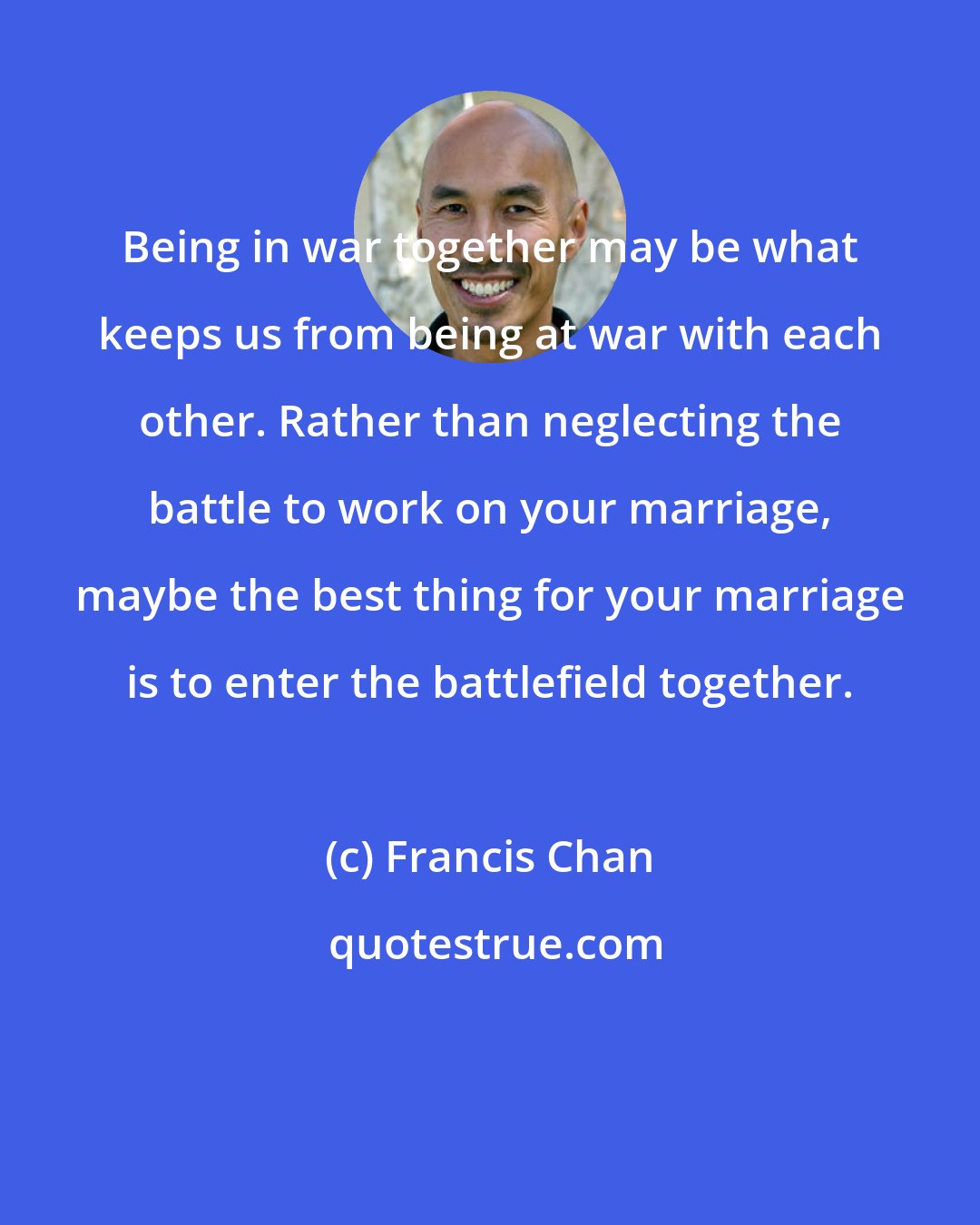 Francis Chan: Being in war together may be what keeps us from being at war with each other. Rather than neglecting the battle to work on your marriage, maybe the best thing for your marriage is to enter the battlefield together.