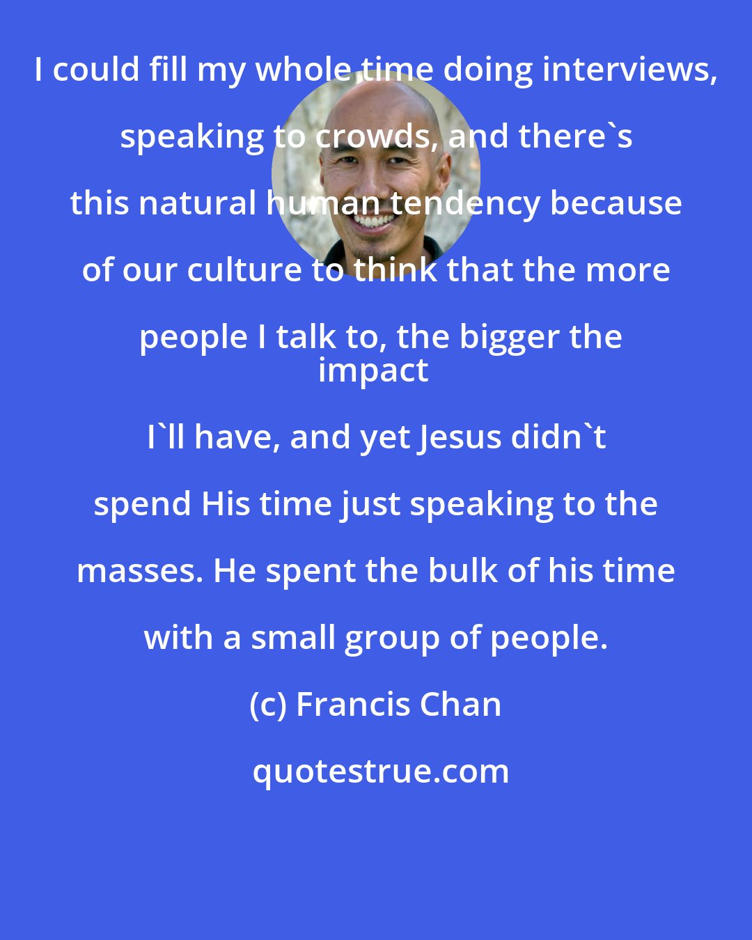 Francis Chan: I could fill my whole time doing interviews, speaking to crowds, and there's this natural human tendency because of our culture to think that the more people I talk to, the bigger the
impact I'll have, and yet Jesus didn't spend His time just speaking to the masses. He spent the bulk of his time with a small group of people.