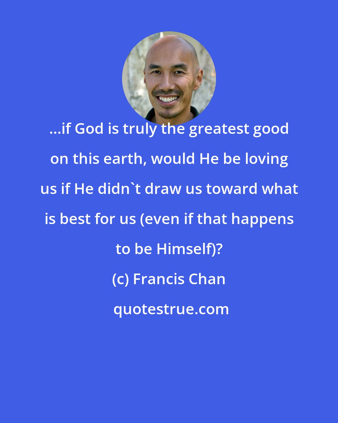 Francis Chan: ...if God is truly the greatest good on this earth, would He be loving us if He didn't draw us toward what is best for us (even if that happens to be Himself)?