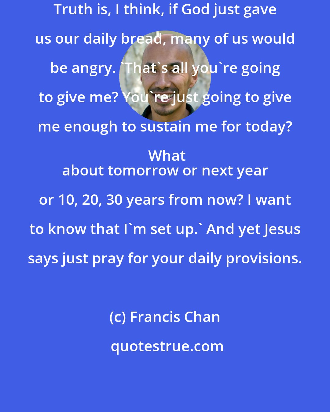 Francis Chan: Truth is, I think, if God just gave us our daily bread, many of us would be angry. 'That's all you're going to give me? You're just going to give me enough to sustain me for today? What
 about tomorrow or next year or 10, 20, 30 years from now? I want to know that I'm set up.' And yet Jesus says just pray for your daily provisions.