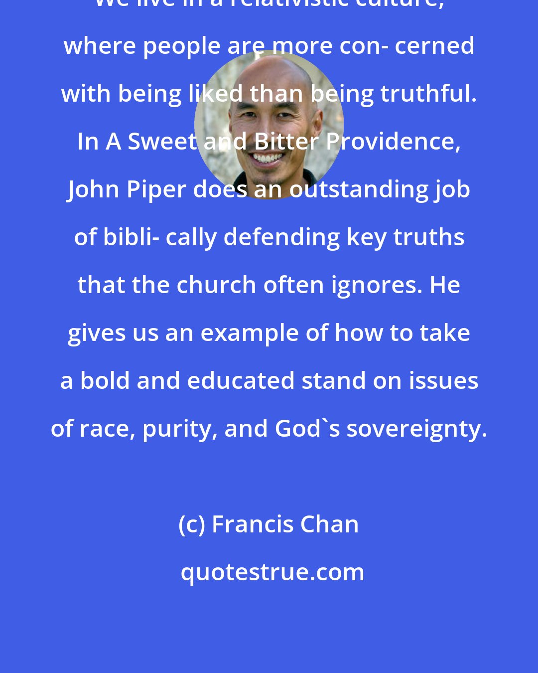 Francis Chan: We live in a relativistic culture, where people are more con- cerned with being liked than being truthful. In A Sweet and Bitter Providence, John Piper does an outstanding job of bibli- cally defending key truths that the church often ignores. He gives us an example of how to take a bold and educated stand on issues of race, purity, and God's sovereignty.