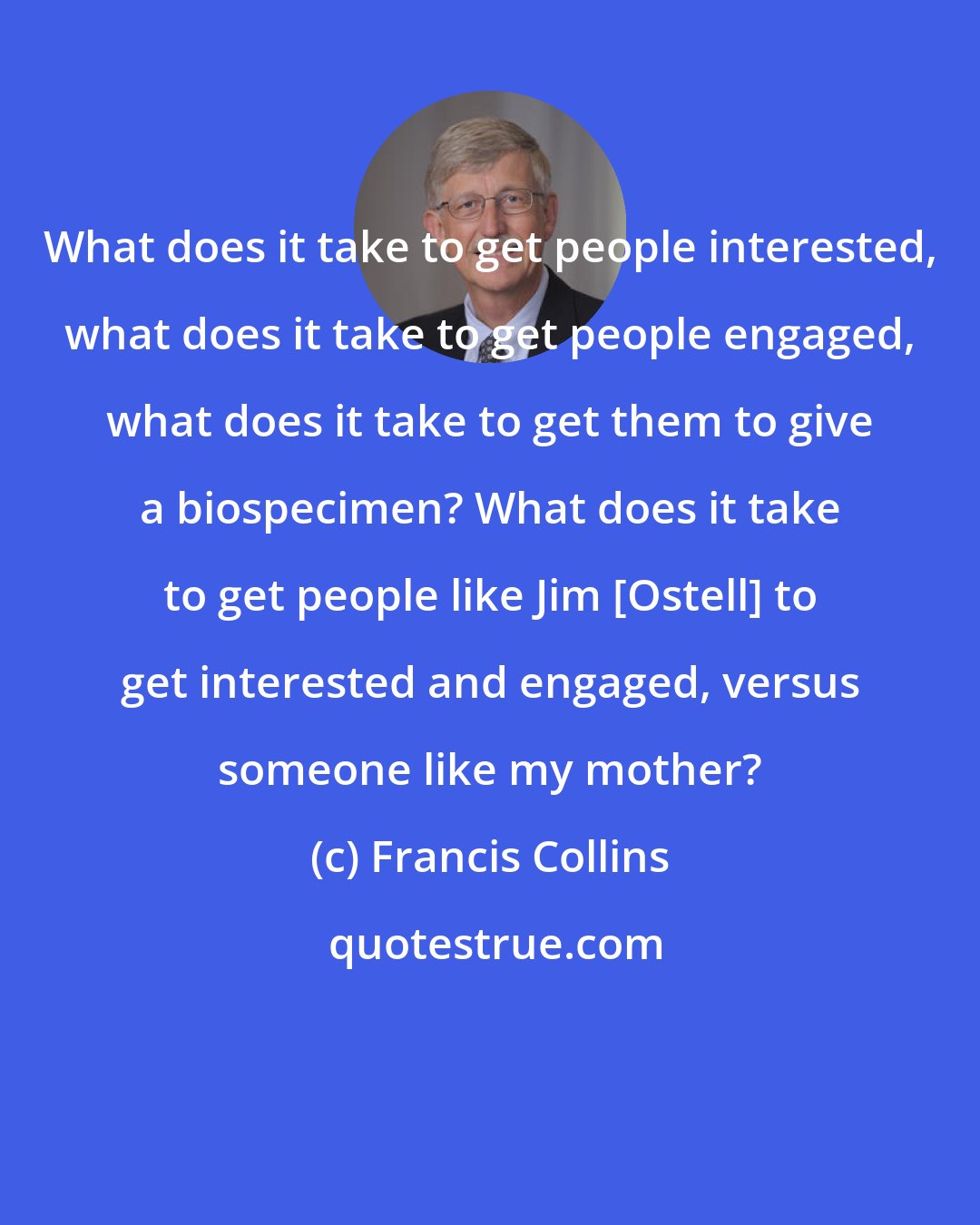 Francis Collins: What does it take to get people interested, what does it take to get people engaged, what does it take to get them to give a biospecimen? What does it take to get people like Jim [Ostell] to get interested and engaged, versus someone like my mother?