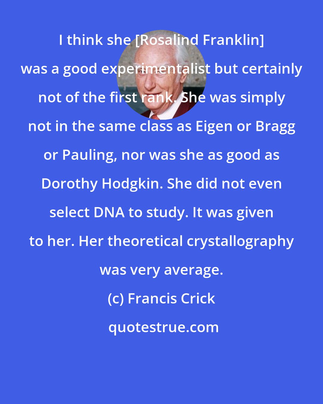 Francis Crick: I think she [Rosalind Franklin] was a good experimentalist but certainly not of the first rank. She was simply not in the same class as Eigen or Bragg or Pauling, nor was she as good as Dorothy Hodgkin. She did not even select DNA to study. It was given to her. Her theoretical crystallography was very average.
