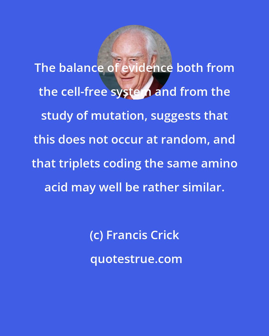 Francis Crick: The balance of evidence both from the cell-free system and from the study of mutation, suggests that this does not occur at random, and that triplets coding the same amino acid may well be rather similar.