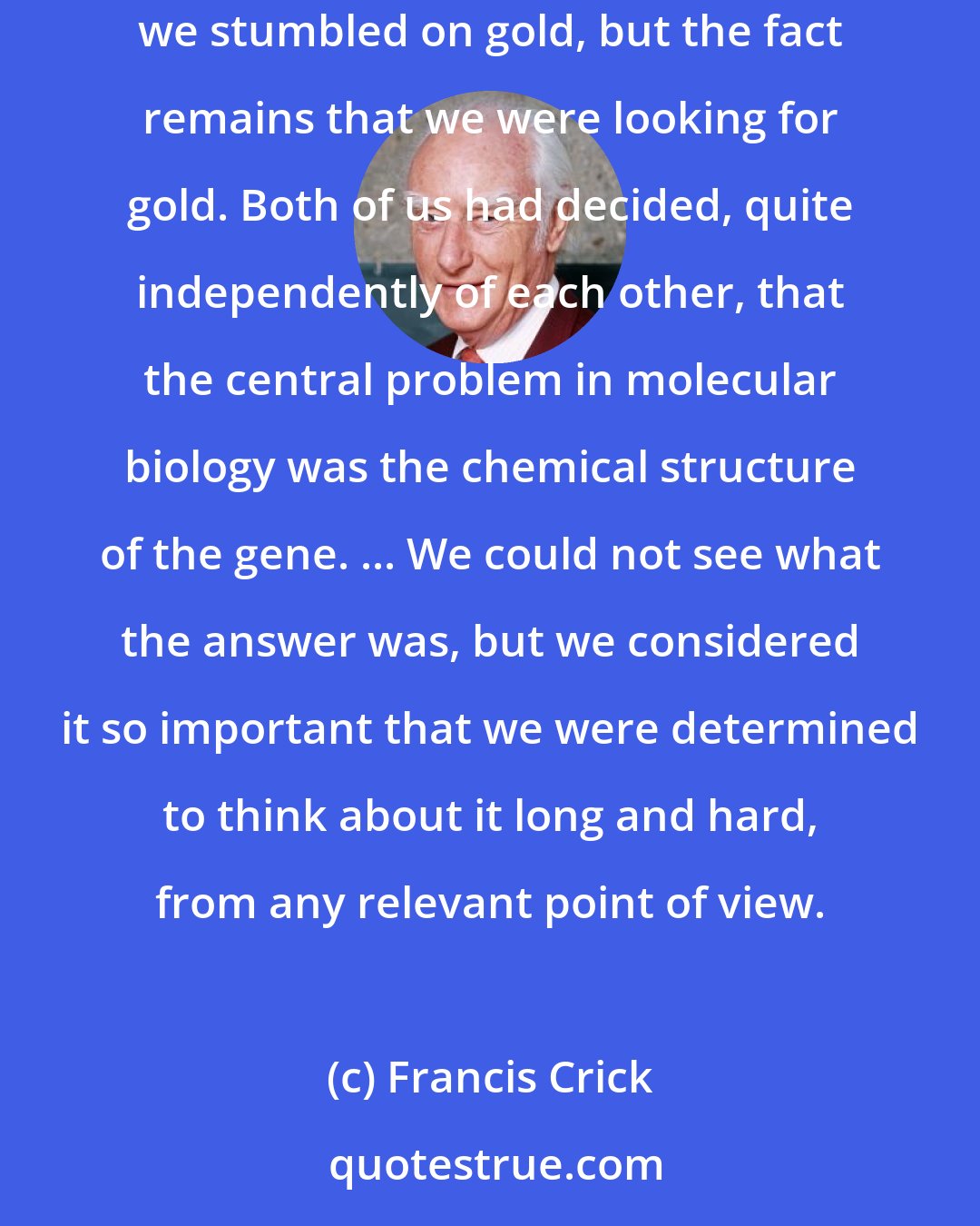 Francis Crick: The major credit I think Jim and I deserve ... is for selecting the right problem and sticking to it. It's true that by blundering about we stumbled on gold, but the fact remains that we were looking for gold. Both of us had decided, quite independently of each other, that the central problem in molecular biology was the chemical structure of the gene. ... We could not see what the answer was, but we considered it so important that we were determined to think about it long and hard, from any relevant point of view.