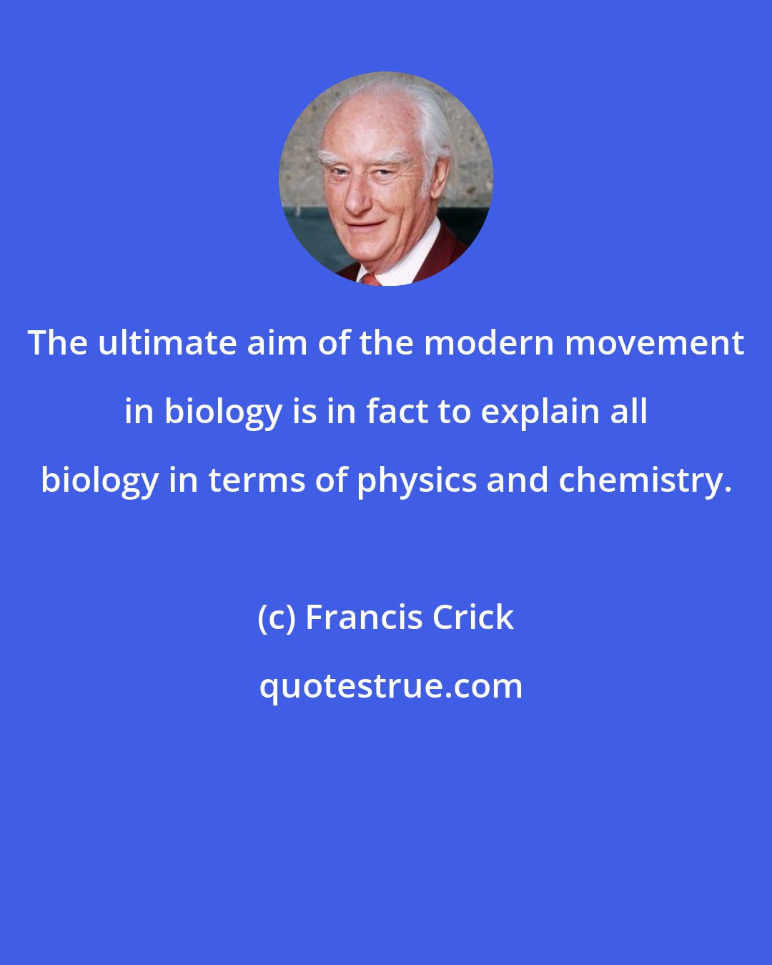 Francis Crick: The ultimate aim of the modern movement in biology is in fact to explain all biology in terms of physics and chemistry.