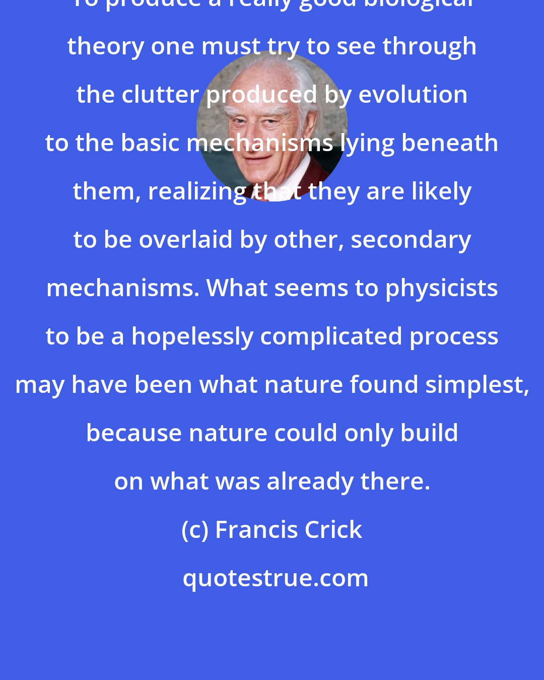 Francis Crick: To produce a really good biological theory one must try to see through the clutter produced by evolution to the basic mechanisms lying beneath them, realizing that they are likely to be overlaid by other, secondary mechanisms. What seems to physicists to be a hopelessly complicated process may have been what nature found simplest, because nature could only build on what was already there.