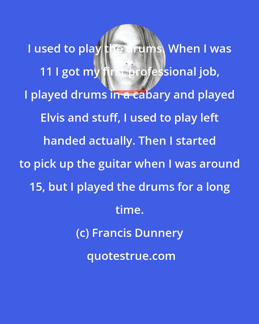 Francis Dunnery: I used to play the drums. When I was 11 I got my first professional job, I played drums in a cabary and played Elvis and stuff, I used to play left handed actually. Then I started to pick up the guitar when I was around 15, but I played the drums for a long time.