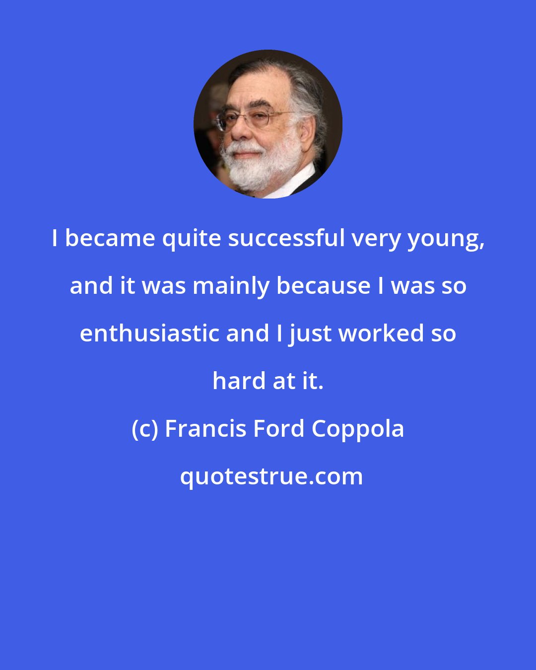 Francis Ford Coppola: I became quite successful very young, and it was mainly because I was so enthusiastic and I just worked so hard at it.