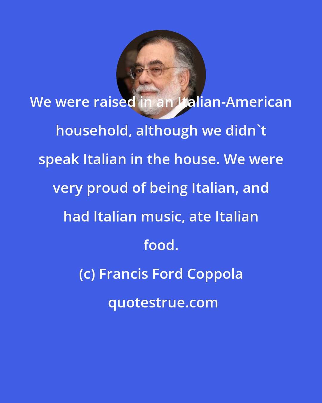 Francis Ford Coppola: We were raised in an Italian-American household, although we didn't speak Italian in the house. We were very proud of being Italian, and had Italian music, ate Italian food.