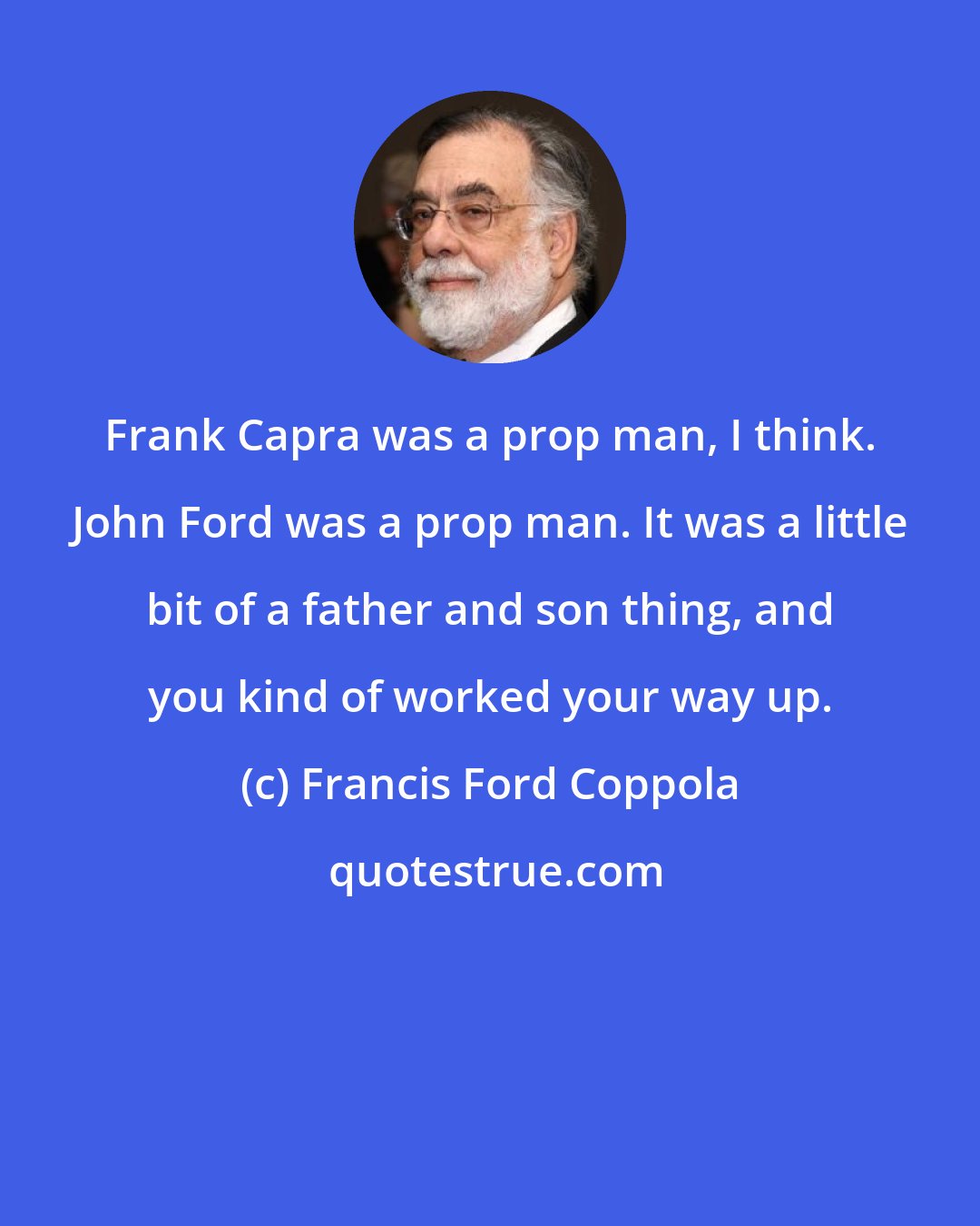 Francis Ford Coppola: Frank Capra was a prop man, I think. John Ford was a prop man. It was a little bit of a father and son thing, and you kind of worked your way up.
