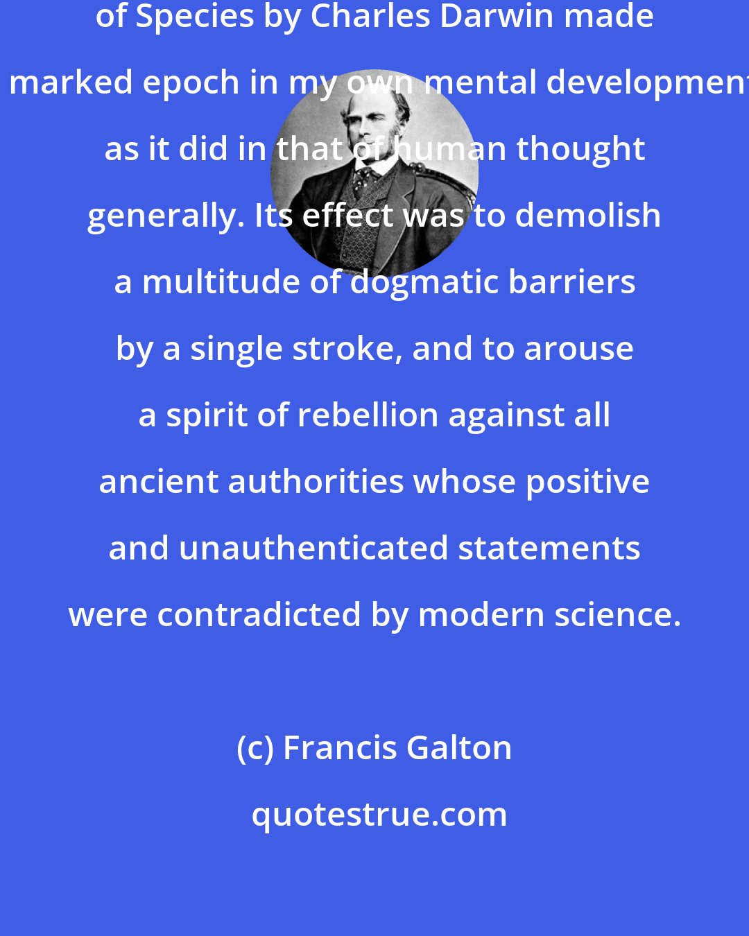 Francis Galton: The publication in 1859 of the Origin of Species by Charles Darwin made a marked epoch in my own mental development, as it did in that of human thought generally. Its effect was to demolish a multitude of dogmatic barriers by a single stroke, and to arouse a spirit of rebellion against all ancient authorities whose positive and unauthenticated statements were contradicted by modern science.