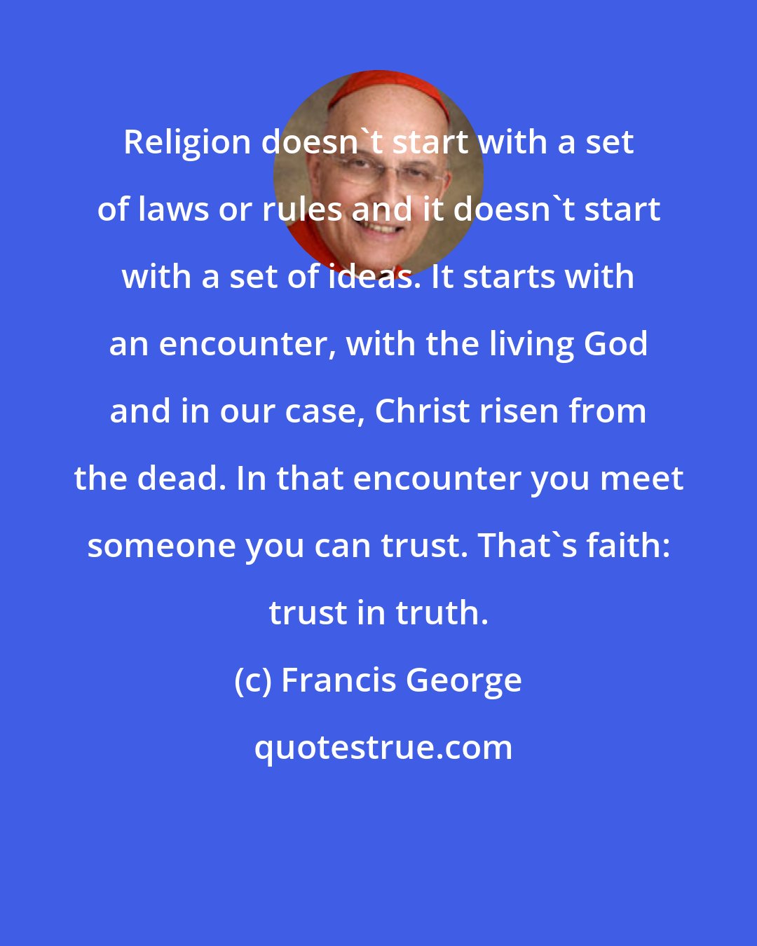 Francis George: Religion doesn't start with a set of laws or rules and it doesn't start with a set of ideas. It starts with an encounter, with the living God and in our case, Christ risen from the dead. In that encounter you meet someone you can trust. That's faith: trust in truth.