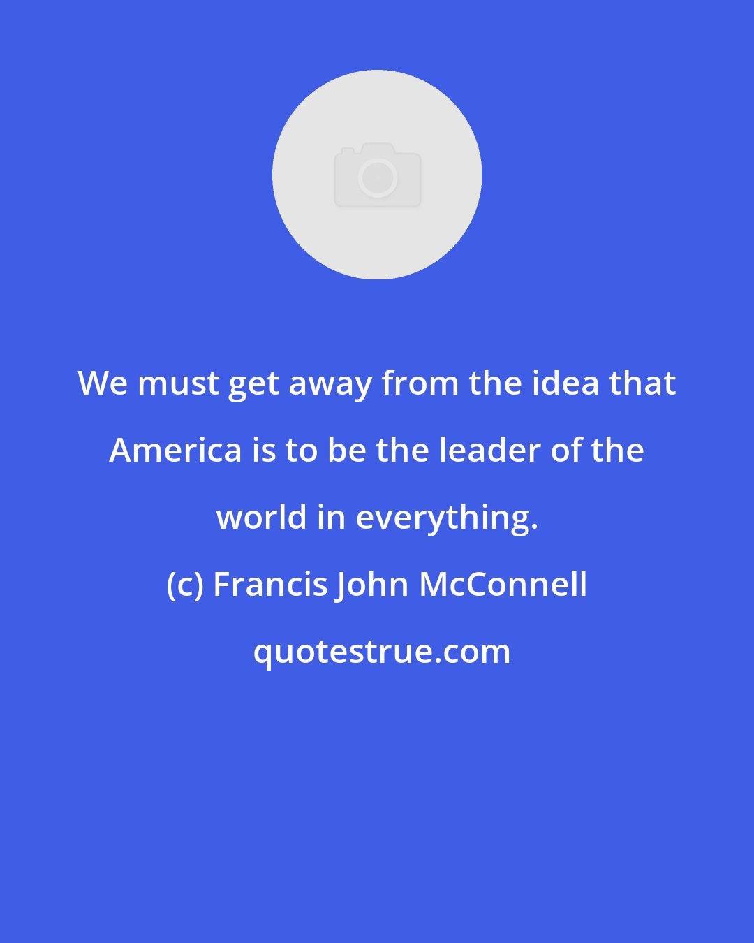 Francis John McConnell: We must get away from the idea that America is to be the leader of the world in everything.