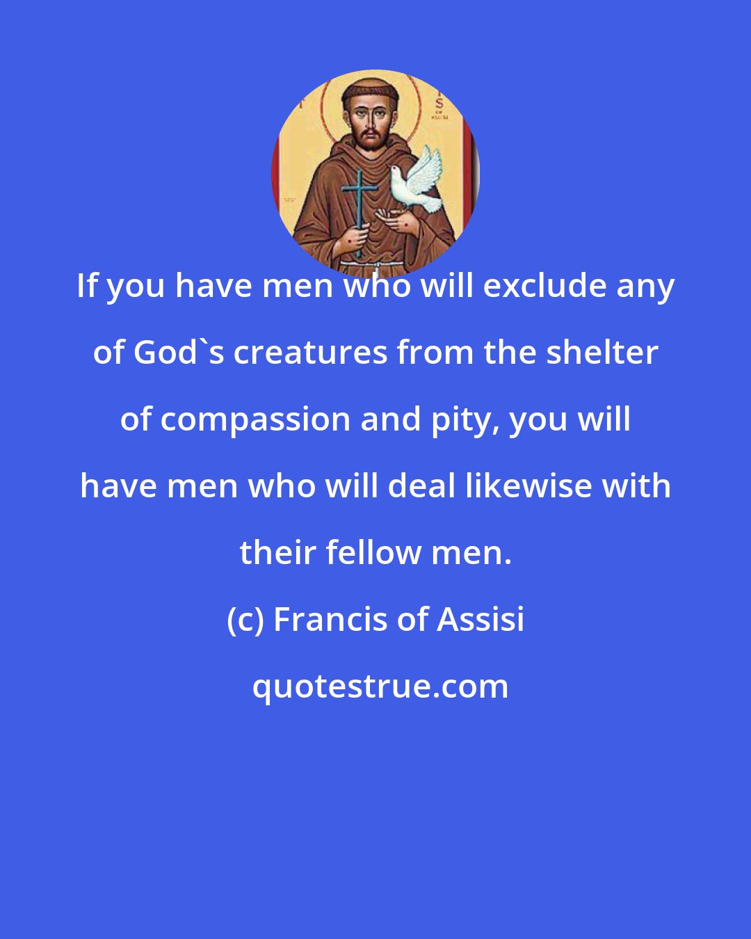 Francis of Assisi: If you have men who will exclude any of God's creatures from the shelter of compassion and pity, you will have men who will deal likewise with their fellow men.