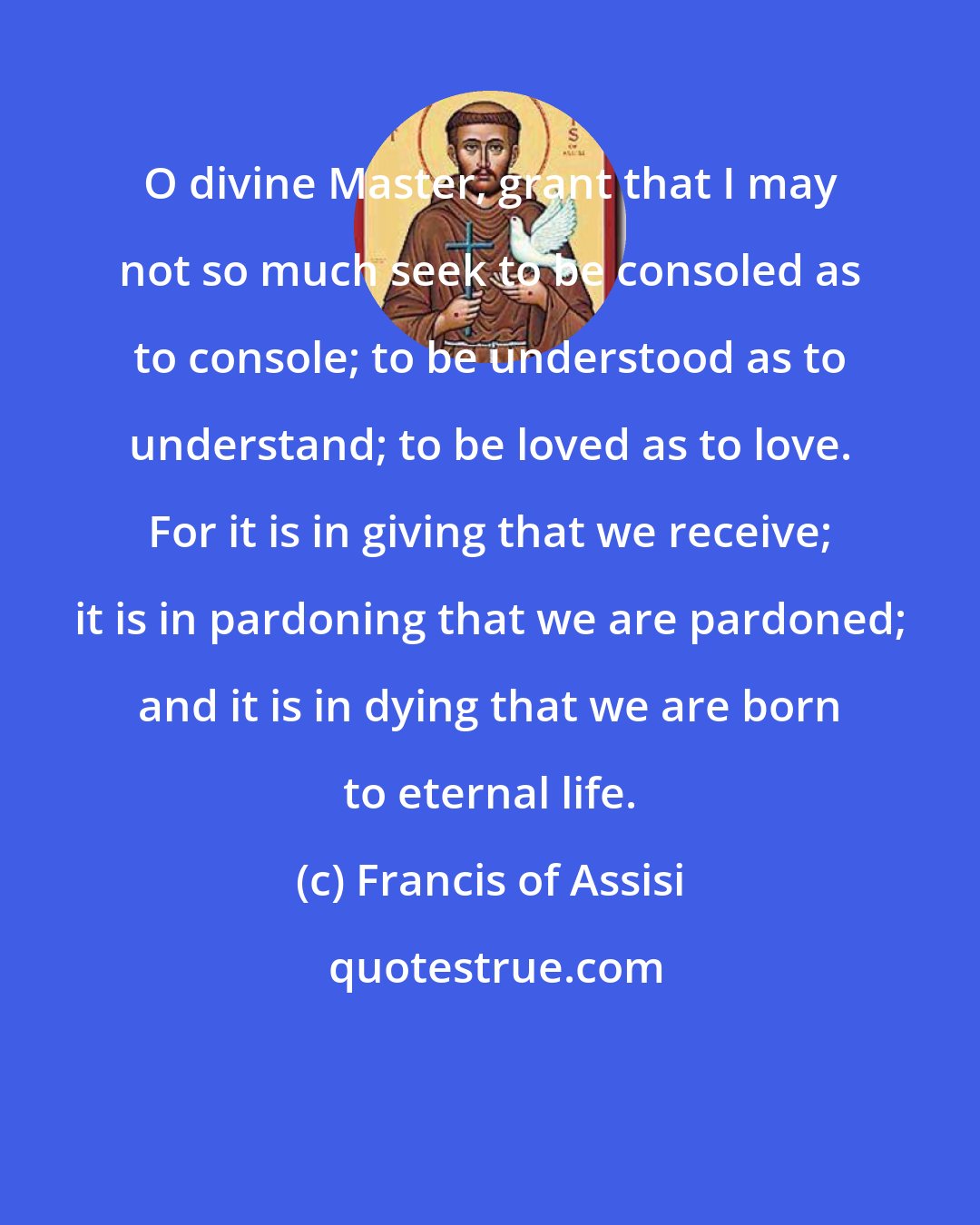 Francis of Assisi: O divine Master, grant that I may not so much seek to be consoled as to console; to be understood as to understand; to be loved as to love. For it is in giving that we receive; it is in pardoning that we are pardoned; and it is in dying that we are born to eternal life.