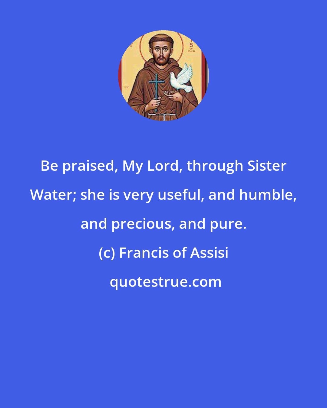 Francis of Assisi: Be praised, My Lord, through Sister Water; she is very useful, and humble, and precious, and pure.