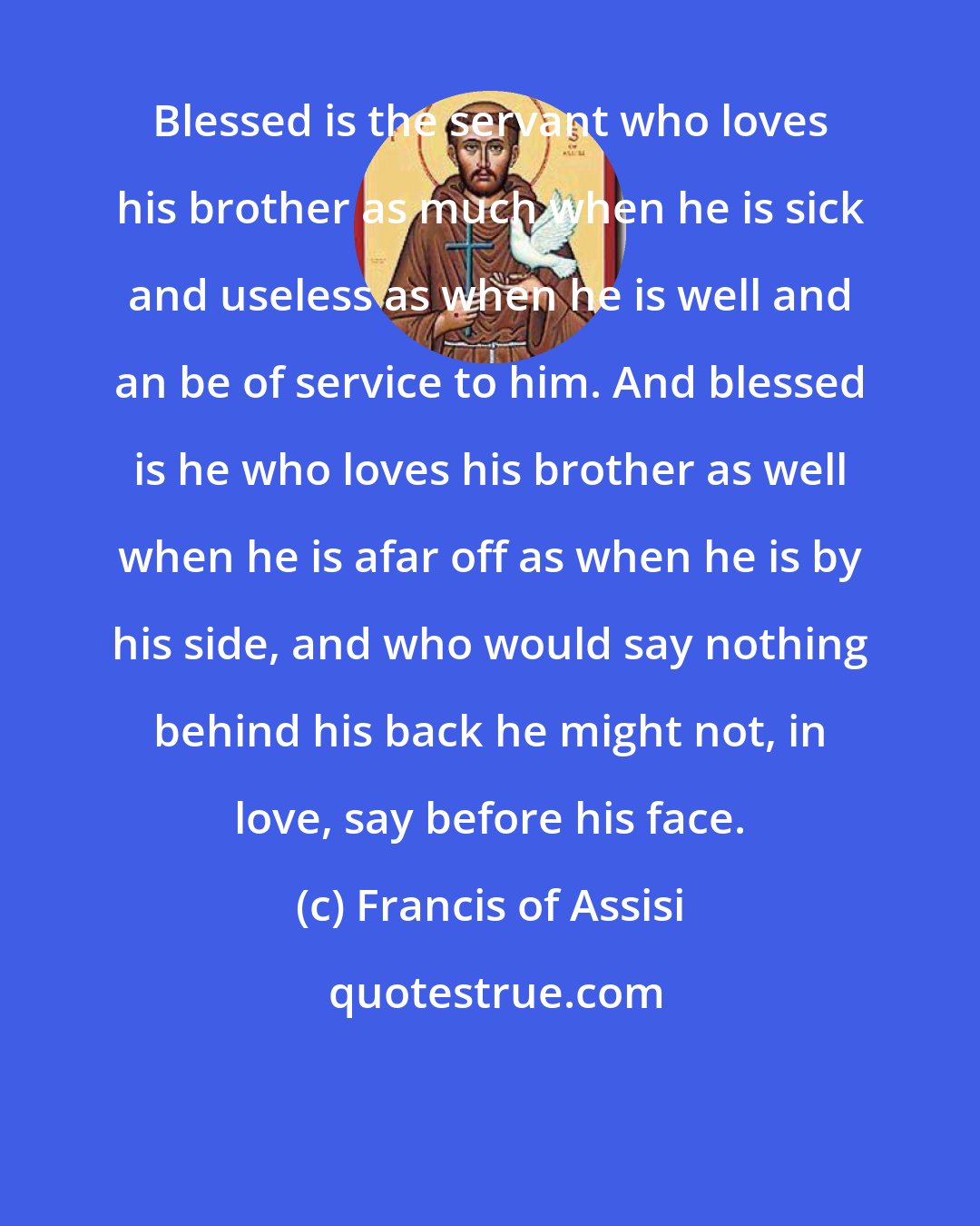 Francis of Assisi: Blessed is the servant who loves his brother as much when he is sick and useless as when he is well and an be of service to him. And blessed is he who loves his brother as well when he is afar off as when he is by his side, and who would say nothing behind his back he might not, in love, say before his face.