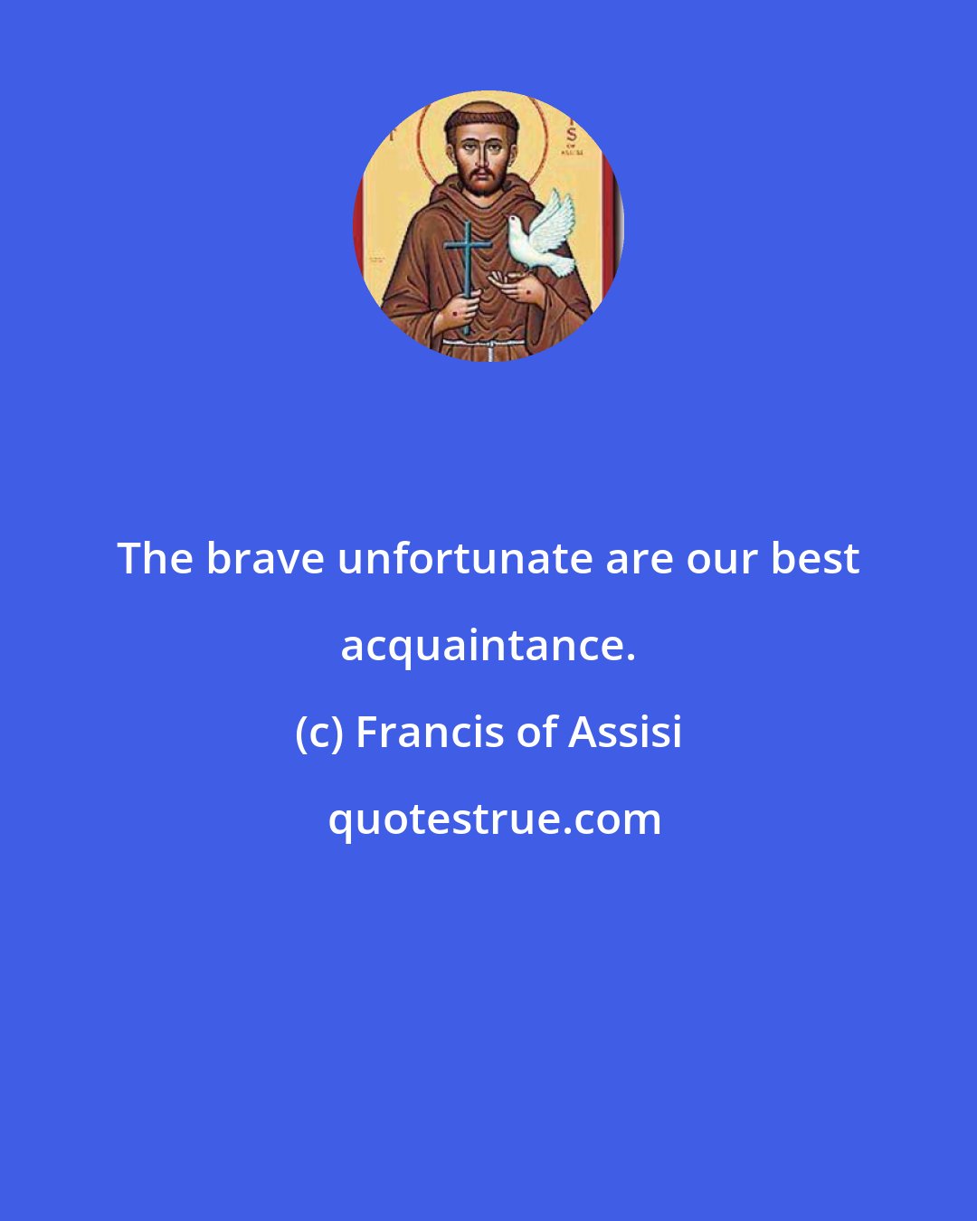 Francis of Assisi: The brave unfortunate are our best acquaintance.