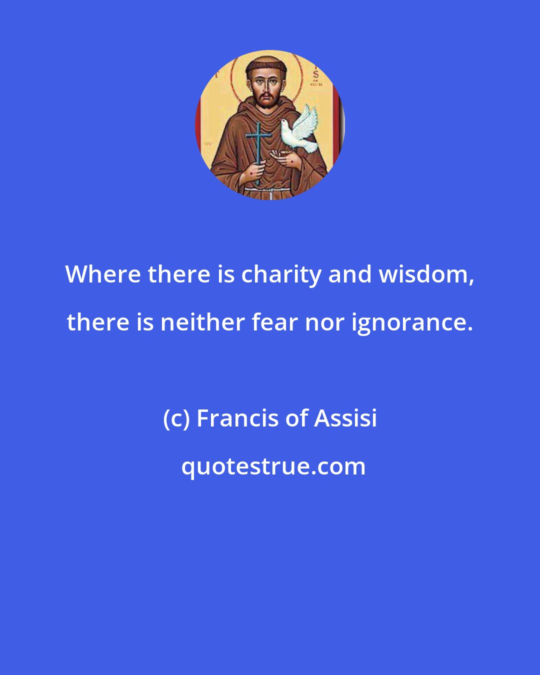 Francis of Assisi: Where there is charity and wisdom, there is neither fear nor ignorance.