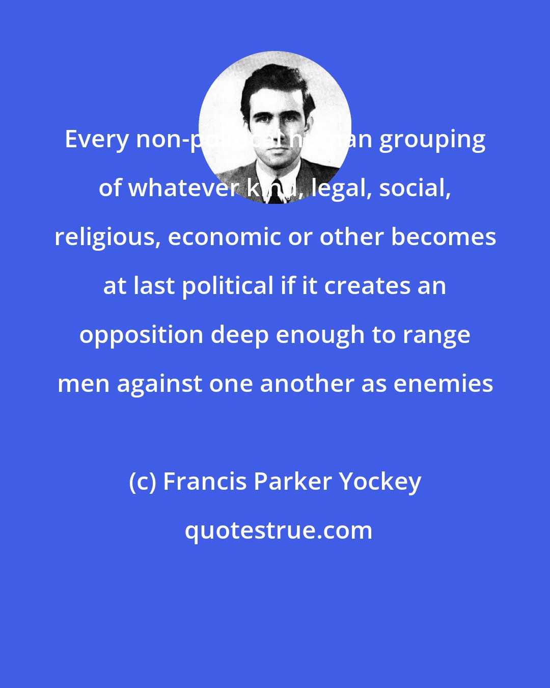 Francis Parker Yockey: Every non-political human grouping of whatever kind, legal, social, religious, economic or other becomes at last political if it creates an opposition deep enough to range men against one another as enemies