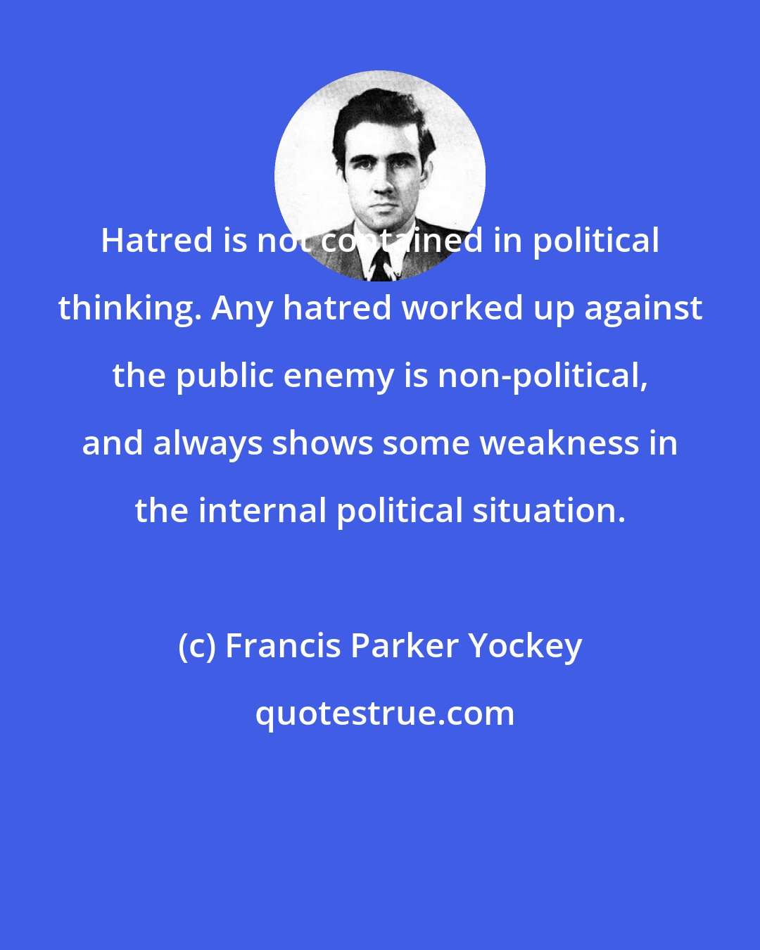 Francis Parker Yockey: Hatred is not contained in political thinking. Any hatred worked up against the public enemy is non-political, and always shows some weakness in the internal political situation.