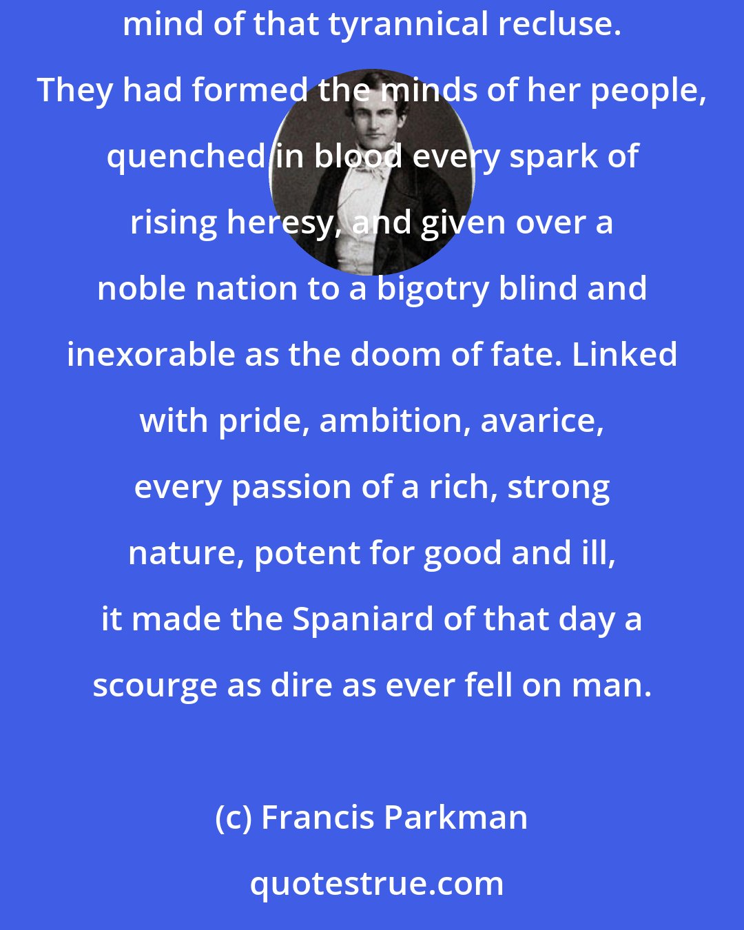 Francis Parkman: The monk, the inquisitor, and the Jesuit were lords of Spain,- sovereigns of her sovereign, for they had formed the dark and narrow mind of that tyrannical recluse. They had formed the minds of her people, quenched in blood every spark of rising heresy, and given over a noble nation to a bigotry blind and inexorable as the doom of fate. Linked with pride, ambition, avarice, every passion of a rich, strong nature, potent for good and ill, it made the Spaniard of that day a scourge as dire as ever fell on man.