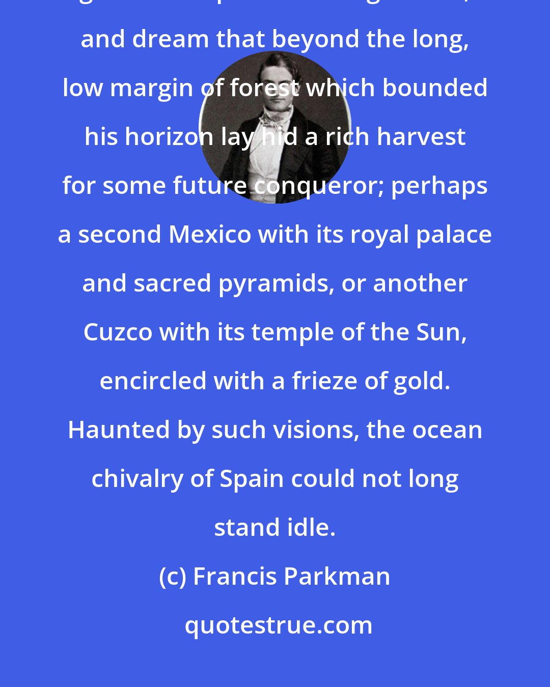 Francis Parkman: The Spanish voyager, as his caravel ploughed the adjacent seas, might give full scope to his imagination, and dream that beyond the long, low margin of forest which bounded his horizon lay hid a rich harvest for some future conqueror; perhaps a second Mexico with its royal palace and sacred pyramids, or another Cuzco with its temple of the Sun, encircled with a frieze of gold. Haunted by such visions, the ocean chivalry of Spain could not long stand idle.