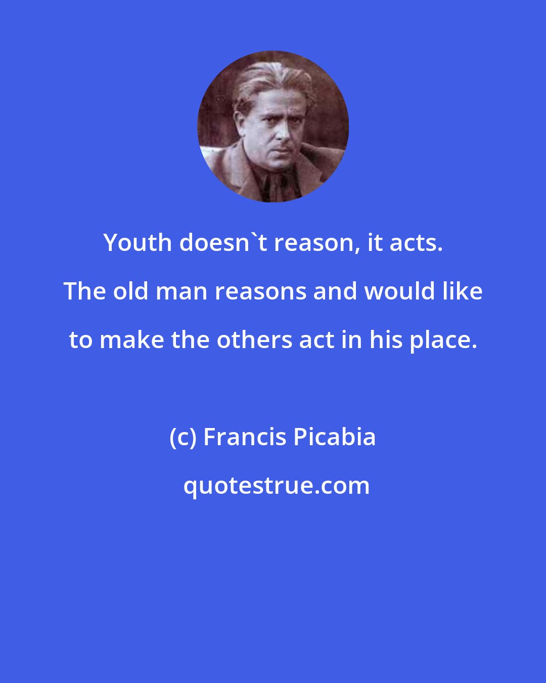 Francis Picabia: Youth doesn't reason, it acts. The old man reasons and would like to make the others act in his place.