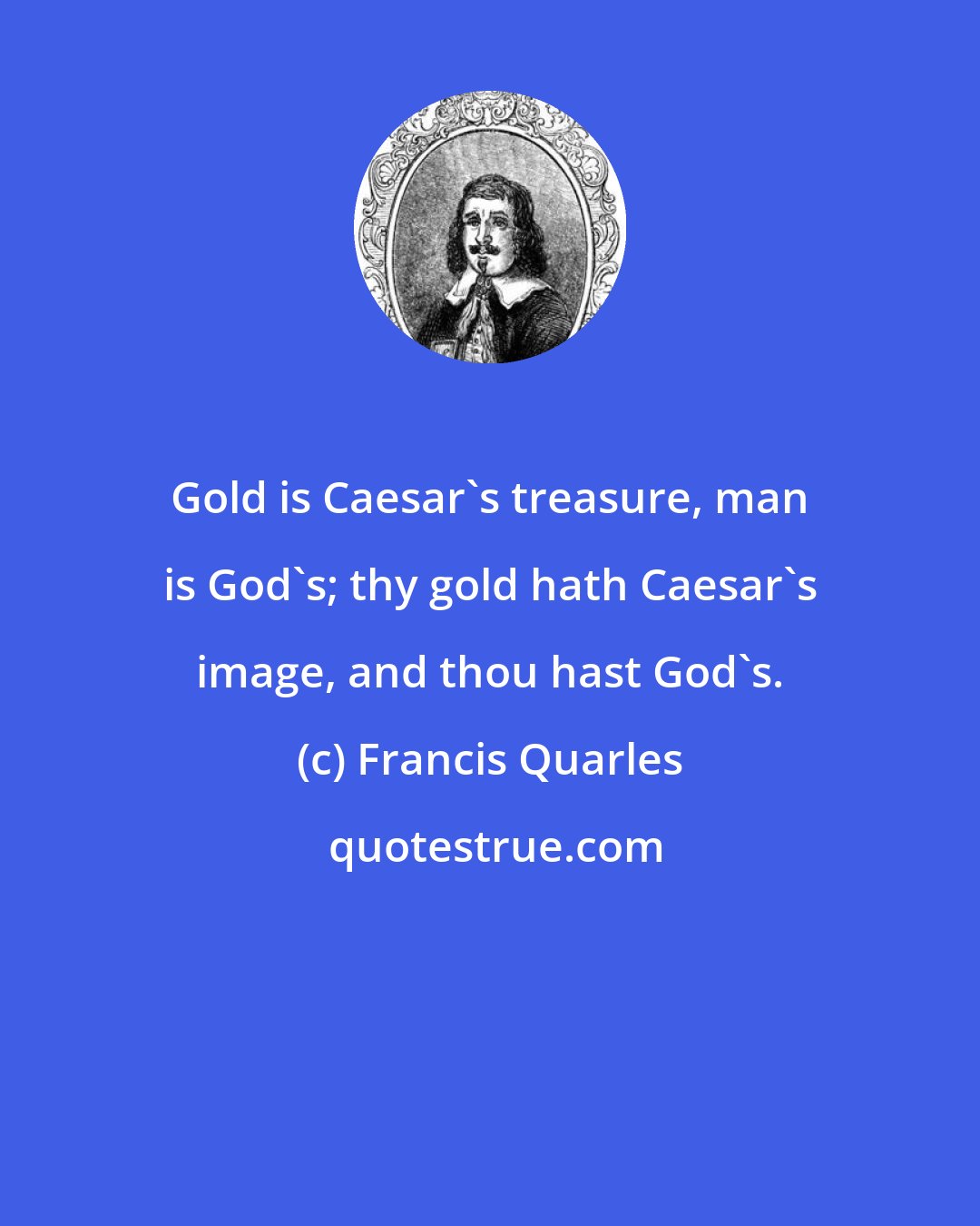 Francis Quarles: Gold is Caesar's treasure, man is God's; thy gold hath Caesar's image, and thou hast God's.