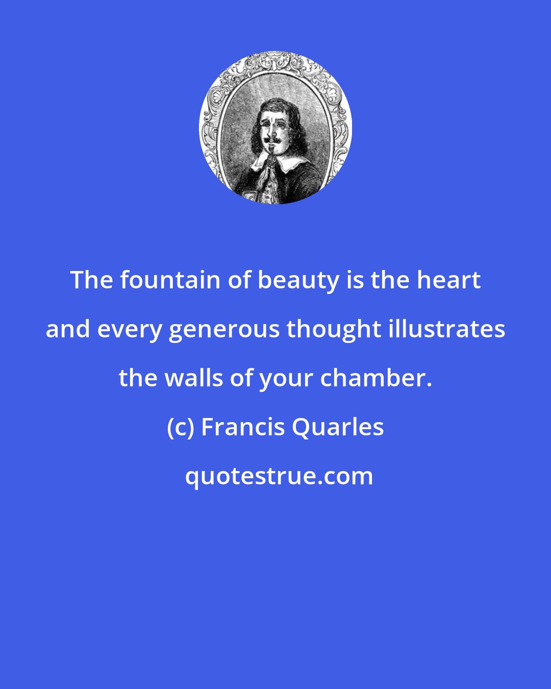 Francis Quarles: The fountain of beauty is the heart and every generous thought illustrates the walls of your chamber.